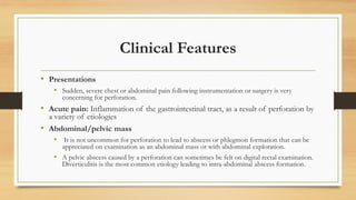 Clinical Features
• Presentations
• Sudden, severe chest or abdominal pain following instrumentation or surgery is very
concerning for perforation.
• Acute pain: Inflammation of the gastrointestinal tract, as a result of perforation by
a variety of etiologies
• Abdominal/pelvic mass
• It is not uncommon for perforation to lead to abscess or phlegmon formation that can be
appreciated on examination as an abdominal mass or with abdominal exploration.
• A pelvic abscess caused by a perforation can sometimes be felt on digital rectal examination.
Diverticulitis is the most common etiology leading to intra-abdominal abscess formation.
 