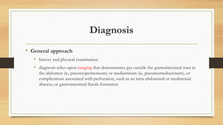 Diagnosis
• General approach
• history and physical examination
• diagnosis relies upon imaging that demonstrates gas outside the gastrointestinal tract in
the abdomen (ie, pneumoperitoneum) or mediastinum (ie, pneumomediastinum), or
complications associated with perforation, such as an intra-abdominal or mediastinal
abscess, or gastrointestinal fistula formation
 