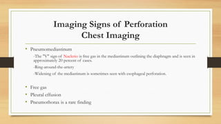 Imaging Signs of Perforation
Chest Imaging
• Pneumomediastinum
-The "V" sign of Naclerio is free gas in the mediastinum outlining the diaphragm and is seen in
approximately 20 percent of cases.
-Ring-around-the-artery
-Widening of the mediastinum is sometimes seen with esophageal perforation.
• Free gas
• Pleural effusion
• Pneumothorax is a rare finding
 