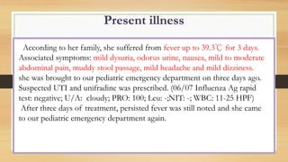 Present illness
According to her family, she suffered from fever up to 39.3℃ for 3 days.
Associated symptoms: mild dysuria, odorus urine, nausea, mild to moderate
abdominal pain, muddy stool passage, mild headache and mild dizziness.
she was brought to our pediatric emergency department on three days ago.
Suspected UTI and unifradine was prescribed. (06/07 Influenza Ag rapid
test: negative; U/A: cloudy; PRO: 100; Leu: -;NIT: -; WBC: 11-25 HPF)
After three days of treatment, persisted fever was still noted and she came
to our pediatric emergency department again.
 