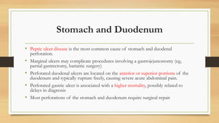 Stomach and Duodenum
• Peptic ulcer disease is the most common cause of stomach and duodenal
perforation.
• Marginal ulcers may complicate procedures involving a gastrojejunostomy (eg,
partial gastrectomy, bariatric surgery)
• Perforated duodenal ulcers are located on the anterior or superior portions of the
duodenum and typically rupture freely, causing severe acute abdominal pain.
• Perforated gastric ulcer is associated with a higher mortality, possibly related to
delays in diagnosis
• Most perforations of the stomach and duodenum require surgical repair
 