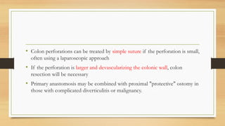 • Colon perforations can be treated by simple suture if the perforation is small,
often using a laparoscopic approach
• If the perforation is larger and devascularizing the colonic wall, colon
resection will be necessary
• Primary anastomosis may be combined with proximal "protective" ostomy in
those with complicated diverticulitis or malignancy.
 