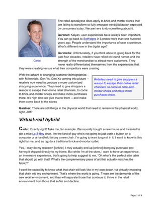 Page 2 of 8	
The retail apocalypse does apply to brick-and-mortar stores that
are failing to transform to fully embrace the digitalization expected
by consumers today. We are here to do something about it.
Gardner: Kalyan, user experiences have always been important.
You can go back to Selfridges in London more than one hundred
years ago. People understand the importance of user experience.
What's different now in the digital age?
Garimella: Unfortunately, if you think about it, going back for the
past four decades, retailers have relied on brand names and the
strength of the merchandise to attract more customers. They
never really differentiated themselves from the experiences that
they were creating versus what their competitors were creating.
With the advent of changing customer demographics --
with Millennials, Gen Ys, Gen Xs coming into picture --
retailers now need to produce a more customized
shopping experience. They need to give shoppers a
reason to escape their online retail channels, to come
to brick-and-mortar shops and make more purchases
there. It’s high time we give that to them -- and make
them come back to the stores
Gardner: There are still things in the physical world that need to remain in the physical world,
right, Jeff?
Virtual-real hybrid
Carlat: Exactly right! Take me, for example. We recently bought a new house and I wanted to
get a nice La-Z-Boy chair. I’m the kind of guy who’s not going to just push a button on a
computer or a handheld to buy a new chair. I’m going to want to go sit in it. I want to know is this
right for me, and so I go to a traditional brick-and-mortar outlet.
Yes, I may do my research [online]. I may actually end up [online] doing my purchase and
having it shipped directly to my home. But while I’m at the store, I want to have an experience,
an immersive experience, that's going to help suggest to me, “Oh what's the perfect side table
that should go with that? What’s the complementary piece of art that actually matches the
fabric?”
I want the capability to know what that chair will look like in my own decor, via virtually imposing
that chair into my environment. That's where the world is going. Those are the demands of the
new retail environment, and they will separate those that continue to thrive in the retail
environment from those that suffer and decline.
Carlat
Retailers need to give shoppers a
reason to escape their online retail
channels, to come to brick-and-
mortar shops and make more
purchases there.	
 
