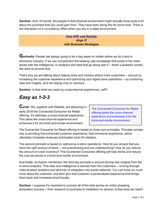 Page 3 of 8	
Gardner: And, of course, the people in that physical environment might actually know quite a bit
about the purchase that you could gain from. They have been doing this for some time. There is
the interaction of a consultancy effect when you are in a sales environment.
How HPE and Deloitte
Align IT
with Business Strategies
Garimella: People are always going to be a key asset no matter where we do it and in
whichever industry. If we can complement the existing user knowledge that exists in the retail
stores with the intelligence, or analytics and data that go along with it -- that's a powerful combo.
We want to provide that.
That's why we are talking about helping brick and mortars attract more customers -- not just by
increasing the customer experience and optimizing your digital store operations -- by combining
data and insights, and not relying only on opinions.
Gardner: Is that what we mean by cross-channel experiences, Jeff?
Easy as 1-2-3
Carlat: We, together with Deloitte, are delivering in
early 2018 the Connected Consumer for Retail
offering. It’s definitely a cross-channel experience.
This takes the cross-channel experience and
enhances it for the brick-and-mortar environment.
The Connected Consumer for Retail offering is based on three core principles. Principle number
one is providing that enhanced customer experience, that immersive experience, which
ultimately increases revenues and basket sizes for retailers.
The second principle is based on optimizing in-store operations. How do you ensure that you
have the right amount of stock -- not overstocking and not understocking? How do you reduce
the amount of a lost inventory? This Connected Consumer offering will help shrink and reduce
the cost structures in a brick-and-mortar environment.
And finally, as Kalyan mentioned, the third key principle is around driving new insights from the
in-store analytics. That data and intelligence is derived from the customers -- coming through
video-location analytics and all kinds of integration into social networks. You can know so much
more about the customer, and then give that customer a personalized experience that brings
them back and increases brand loyalty.
Gardner: I suppose it’s important to connect all of the dots across an entire shopping
ecosystem process – from research to purchase to installation to service. Is that what we need?
The Connected Consumer for Retail
offering takes the cross-channel
experience and enhances it for the
brick-and-mortar environment.	
 