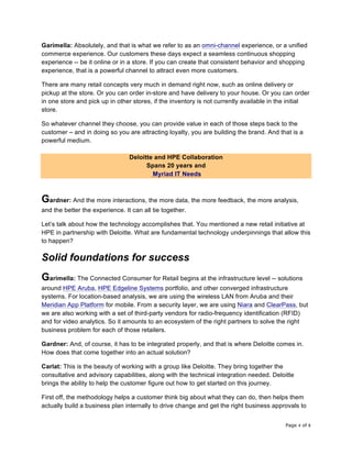 Page 4 of 8	
Garimella: Absolutely, and that is what we refer to as an omni-channel experience, or a unified
commerce experience. Our customers these days expect a seamless continuous shopping
experience -- be it online or in a store. If you can create that consistent behavior and shopping
experience, that is a powerful channel to attract even more customers.
There are many retail concepts very much in demand right now, such as online delivery or
pickup at the store. Or you can order in-store and have delivery to your house. Or you can order
in one store and pick up in other stores, if the inventory is not currently available in the initial
store.
So whatever channel they choose, you can provide value in each of those steps back to the
customer – and in doing so you are attracting loyalty, you are building the brand. And that is a
powerful medium.
Deloitte and HPE Collaboration
Spans 20 years and
Myriad IT Needs
Gardner: And the more interactions, the more data, the more feedback, the more analysis,
and the better the experience. It can all tie together.
Let’s talk about how the technology accomplishes that. You mentioned a new retail initiative at
HPE in partnership with Deloitte. What are fundamental technology underpinnings that allow this
to happen?
Solid foundations for success
Garimella: The Connected Consumer for Retail begins at the infrastructure level -- solutions
around HPE Aruba, HPE Edgeline Systems portfolio, and other converged infrastructure
systems. For location-based analysis, we are using the wireless LAN from Aruba and their
Meridian App Platform for mobile. From a security layer, we are using Niara and ClearPass, but
we are also working with a set of third-party vendors for radio-frequency identification (RFID)
and for video analytics. So it amounts to an ecosystem of the right partners to solve the right
business problem for each of those retailers.
Gardner: And, of course, it has to be integrated properly, and that is where Deloitte comes in.
How does that come together into an actual solution?
Carlat: This is the beauty of working with a group like Deloitte. They bring together the
consultative and advisory capabilities, along with the technical integration needed. Deloitte
brings the ability to help the customer figure out how to get started on this journey.
First off, the methodology helps a customer think big about what they can do, then helps them
actually build a business plan internally to drive change and get the right business approvals to
 