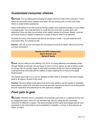 Page 6 of 8	
Customized consumer choices
Garimella: You are talking about bringing the retailer into the houses of the customers. That is
where the successful online retailers have been. We are working with our brick-and-mortar
clients to create similar experiences.
Some of the options to do that would be having a digital voice assistant included on your retailer
or shopping app. You could add items to a wish list; you could look up those items and
determine if they are close by and where is the retailer nearest to my house. Maybe I could go
and check those out instead of waiting for a couple of days for them to be delivered.
So those are some of the experiences that we are trying to create -- not just inside the brick-
and-mortar store, but outside as well.
Gardner: Jeff, tell us a bit more about the Connected Consumer for Retail. Where can we find
out more information?
Deloitte and HPE Collaboration
Spans 20 years and
Myriad IT Needs
Carlat: We are rolling out this offering in Q1 2018. It is being delivered consultatively initially
through Deloitte as the lead. We are happy to come in and do demos, as well as deliver proofs
of concept. We are actually happy to help build a business model and conduct workshops to
understand what is the best path for retailers to begin adopting the on-ramp to this digital
transformation.
The easiest way to get to us is via our websites at either HPE or at Deloitte. We have business
leads in all regions, all parts of the world.
Gardner: We have talked mostly about brick-and-mortar retailers, but this applies to hospitality
organizations, restaurants, and other consumer services. How should they too be thinking about
the user experience and extending it to a life cycle and a lifestyle?
From pain to gain
Garimella: Wherever there’s a possibility of converting a pain point in a customer journey into
an engagement point, I think IoT can definitely help. We are calling this the Connected
Consumer for Retail for a reason. The same concepts and the same technologies that we have
developed for the retail solution can be extended to hospitality, or travel, or food services, et
cetera, et cetera.
 