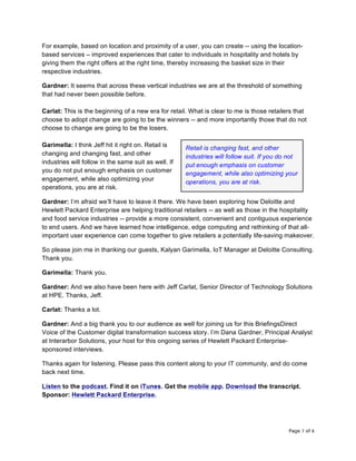 Page 7 of 8	
For example, based on location and proximity of a user, you can create -- using the location-
based services – improved experiences that cater to individuals in hospitality and hotels by
giving them the right offers at the right time, thereby increasing the basket size in their
respective industries.
Gardner: It seems that across these vertical industries we are at the threshold of something
that had never been possible before.
Carlat: This is the beginning of a new era for retail. What is clear to me is those retailers that
choose to adopt change are going to be the winners -- and more importantly those that do not
choose to change are going to be the losers.
Garimella: I think Jeff hit it right on. Retail is
changing and changing fast, and other
industries will follow in the same suit as well. If
you do not put enough emphasis on customer
engagement, while also optimizing your
operations, you are at risk.
Gardner: I’m afraid we’ll have to leave it there. We have been exploring how Deloitte and
Hewlett Packard Enterprise are helping traditional retailers -- as well as those in the hospitality
and food service industries -- provide a more consistent, convenient and contiguous experience
to end users. And we have learned how intelligence, edge computing and rethinking of that all-
important user experience can come together to give retailers a potentially life-saving makeover.
So please join me in thanking our guests, Kalyan Garimella, IoT Manager at Deloitte Consulting.
Thank you.
Garimella: Thank you.
Gardner: And we also have been here with Jeff Carlat, Senior Director of Technology Solutions
at HPE. Thanks, Jeff.
Carlat: Thanks a lot.
Gardner: And a big thank you to our audience as well for joining us for this BriefingsDirect
Voice of the Customer digital transformation success story. I’m Dana Gardner, Principal Analyst
at Interarbor Solutions, your host for this ongoing series of Hewlett Packard Enterprise-
sponsored interviews.
Thanks again for listening. Please pass this content along to your IT community, and do come
back next time.
Listen to the podcast. Find it on iTunes. Get the mobile app. Download the transcript.
Sponsor: Hewlett Packard Enterprise.
Retail is changing fast, and other
industries will follow suit. If you do not
put enough emphasis on customer
engagement, while also optimizing your
operations, you are at risk.	
 