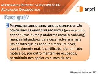 APRENDIZAGENS ESSENCIAIS NA DISCIPLINA DE TIC
AVALIAÇÃO DIAGNÓSTICA
@Fernanda Ledesma 2017
PREPARAR DESAFIOS EXTRA PARA OS ALUNOS QUE VÃO
CONCLUINDO AS ATIVIDADES PROPOSTAS (por exemplo
criar a turma numa plataforma como o code.org)
reencaminhando-os para desenvolverem mais
um desafio que os conduz a mais um nível,
eventualmente mais 1 certificado) por um lado
motiva-os, por outro mantêm-se ocupados,
permitindo-nos apoiar os outros alunos.
 
