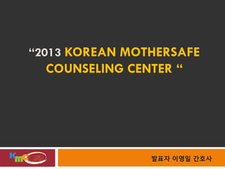 “2013 KOREAN MOTHERSAFE
  COUNSELING CENTER “




                발표자 이영일 간호사
 
