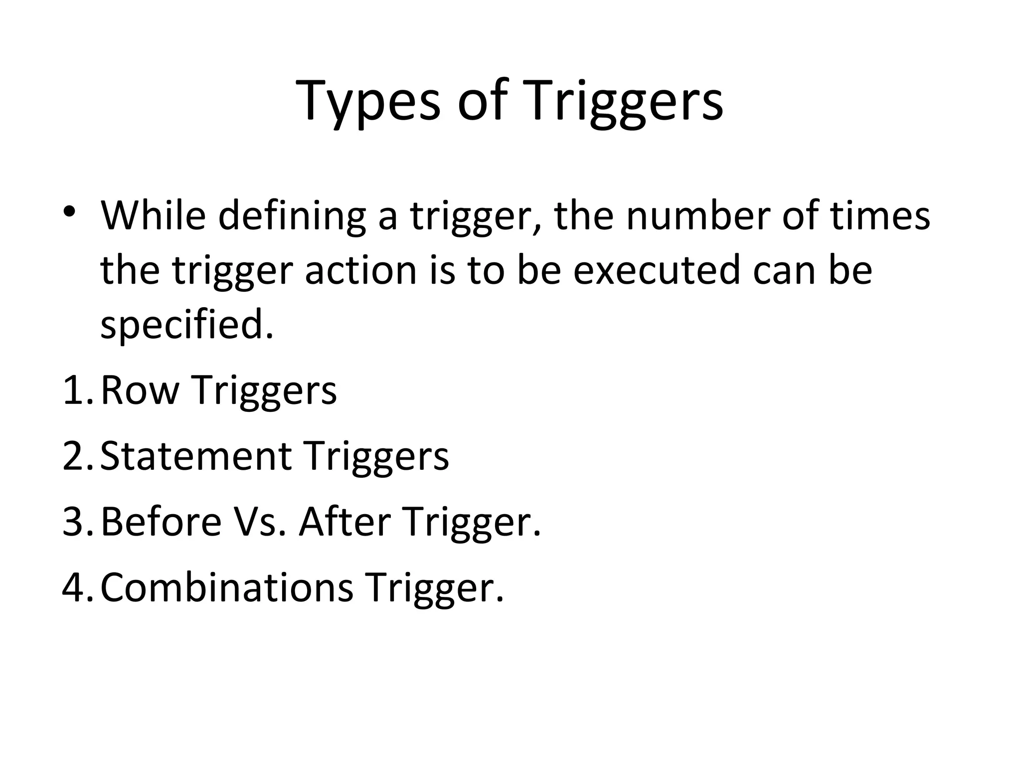 Types of Triggers
• While defining a trigger, the number of times
the trigger action is to be executed can be
specified.
1.Row Triggers
2.Statement Triggers
3.Before Vs. After Trigger.
4.Combinations Trigger.

 
