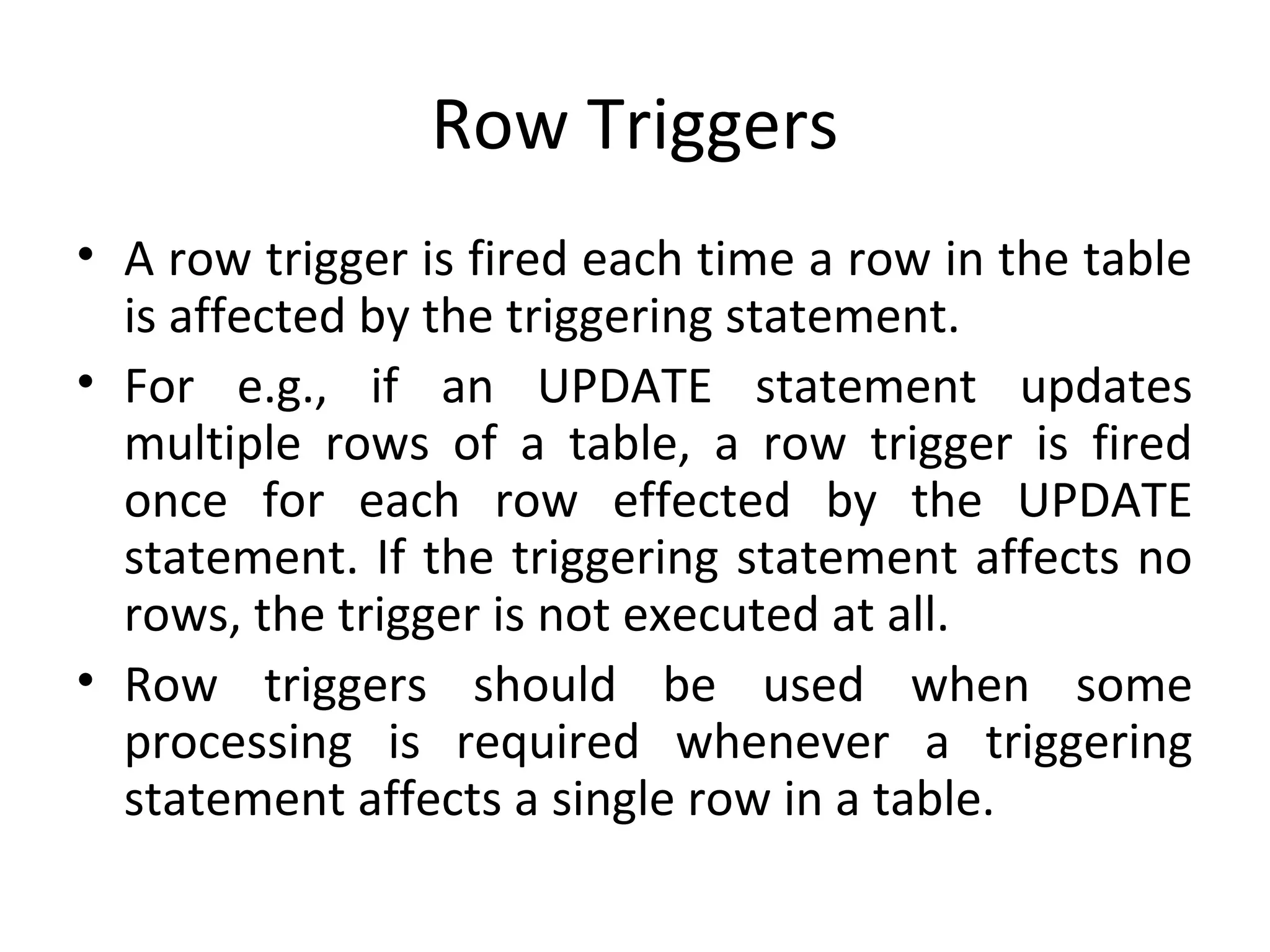 Row Triggers
• A row trigger is fired each time a row in the table
is affected by the triggering statement.
• For e.g., if an UPDATE statement updates
multiple rows of a table, a row trigger is fired
once for each row effected by the UPDATE
statement. If the triggering statement affects no
rows, the trigger is not executed at all.
• Row triggers should be used when some
processing is required whenever a triggering
statement affects a single row in a table.

 