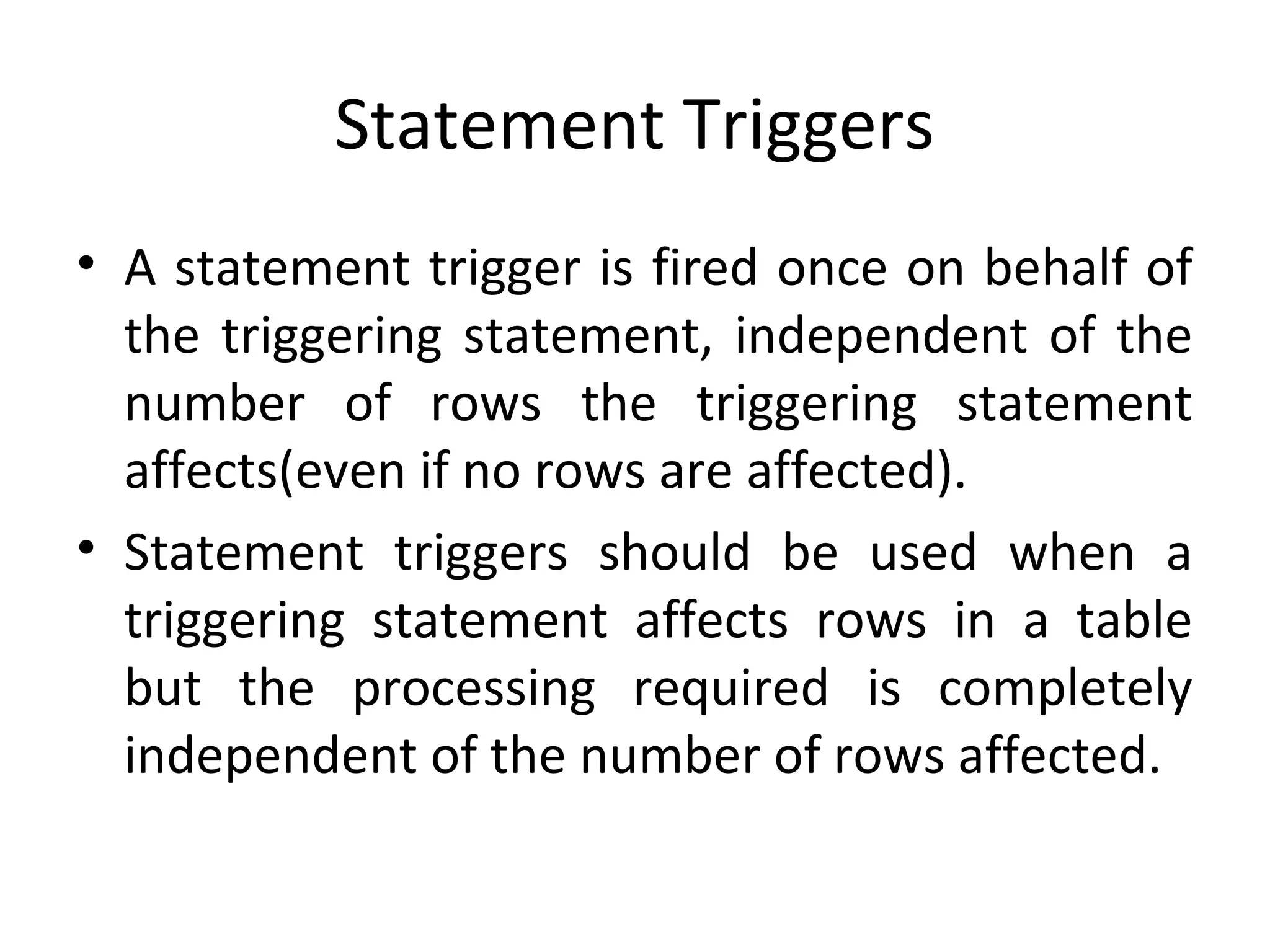 Statement Triggers
• A statement trigger is fired once on behalf of
the triggering statement, independent of the
number of rows the triggering statement
affects(even if no rows are affected).
• Statement triggers should be used when a
triggering statement affects rows in a table
but the processing required is completely
independent of the number of rows affected.

 