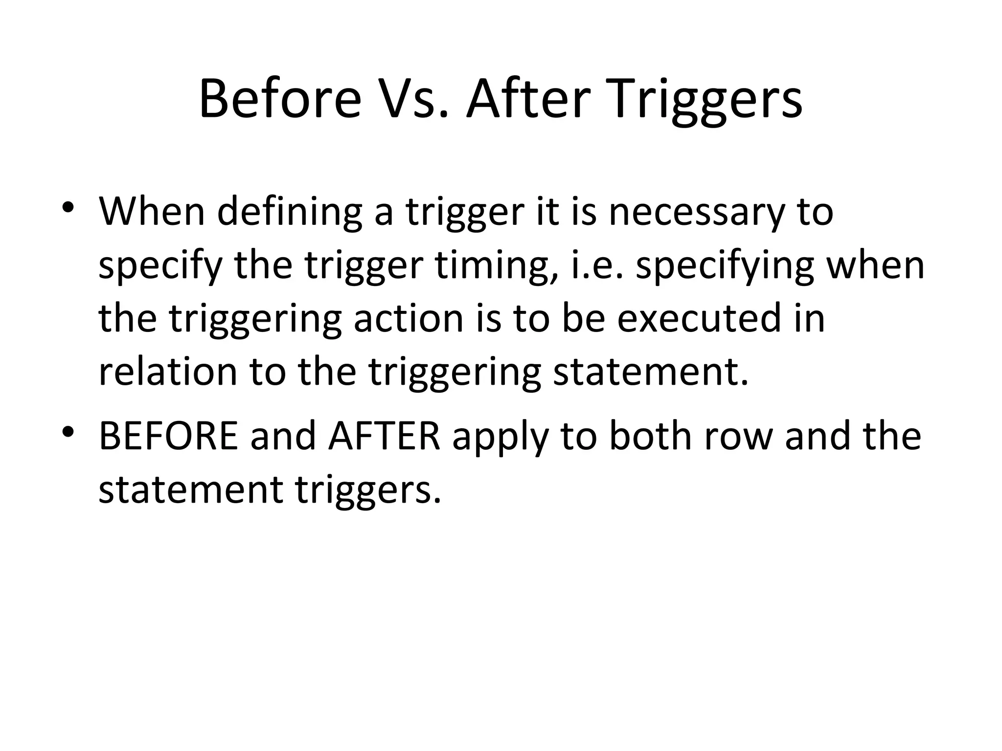 Before Vs. After Triggers
• When defining a trigger it is necessary to
specify the trigger timing, i.e. specifying when
the triggering action is to be executed in
relation to the triggering statement.
• BEFORE and AFTER apply to both row and the
statement triggers.

 