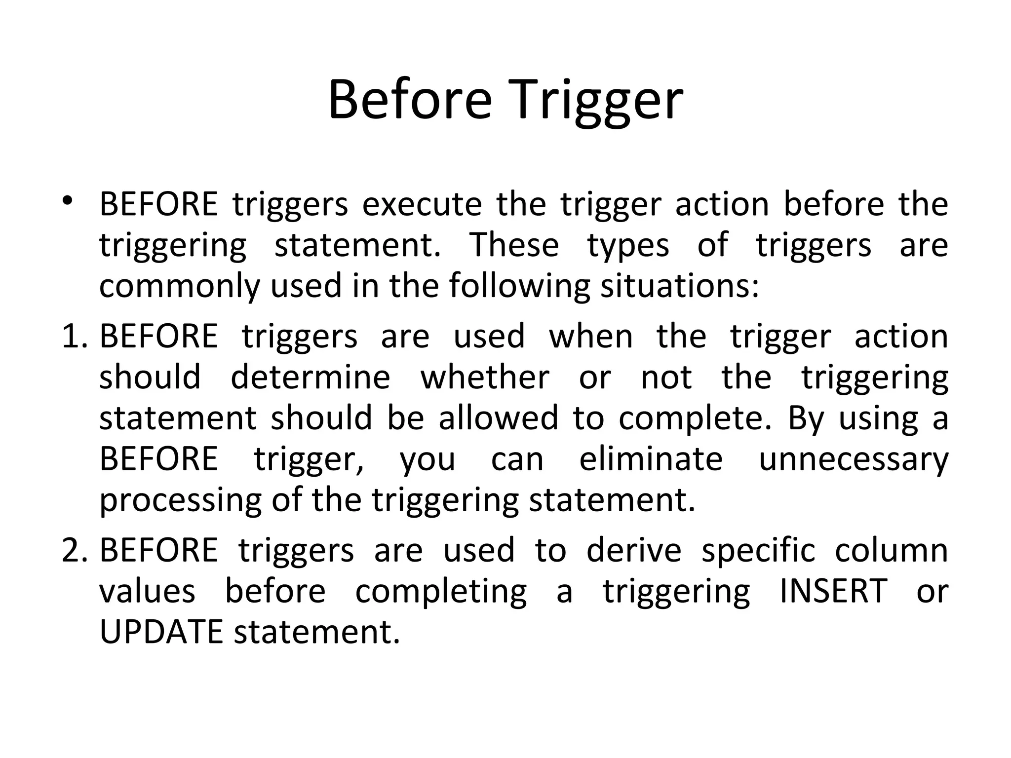 Before Trigger
• BEFORE triggers execute the trigger action before the
triggering statement. These types of triggers are
commonly used in the following situations:
1. BEFORE triggers are used when the trigger action
should determine whether or not the triggering
statement should be allowed to complete. By using a
BEFORE trigger, you can eliminate unnecessary
processing of the triggering statement.
2. BEFORE triggers are used to derive specific column
values before completing a triggering INSERT or
UPDATE statement.

 