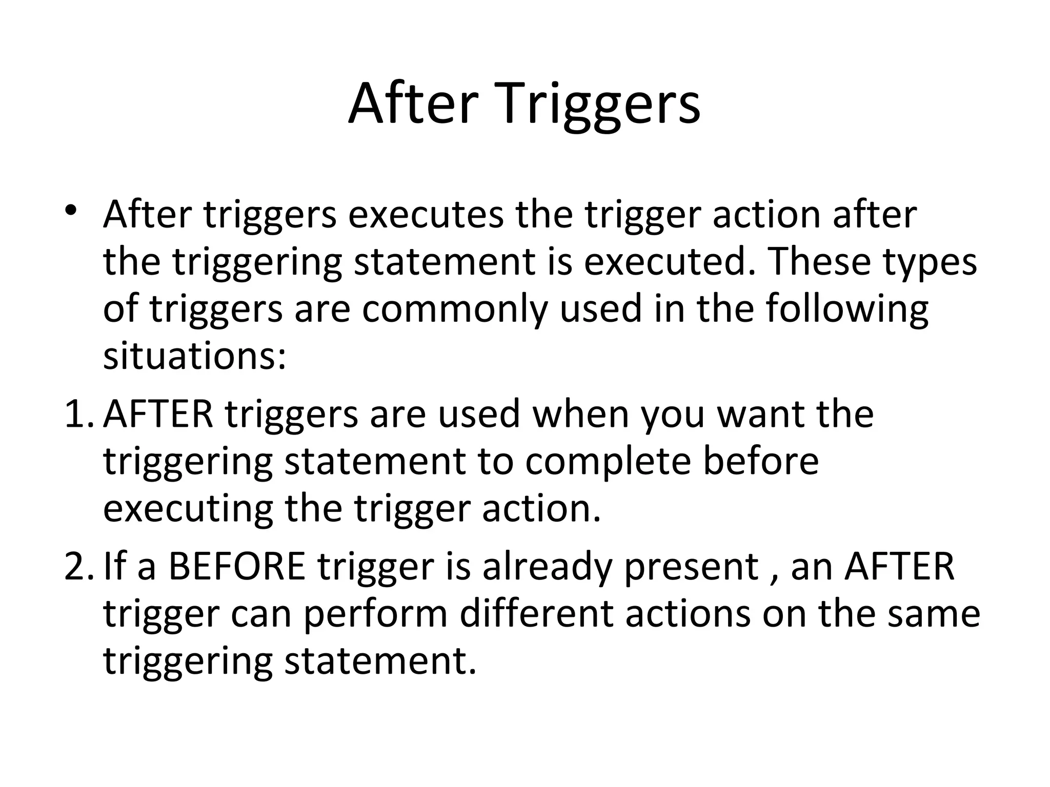After Triggers
• After triggers executes the trigger action after
the triggering statement is executed. These types
of triggers are commonly used in the following
situations:
1. AFTER triggers are used when you want the
triggering statement to complete before
executing the trigger action.
2. If a BEFORE trigger is already present , an AFTER
trigger can perform different actions on the same
triggering statement.

 