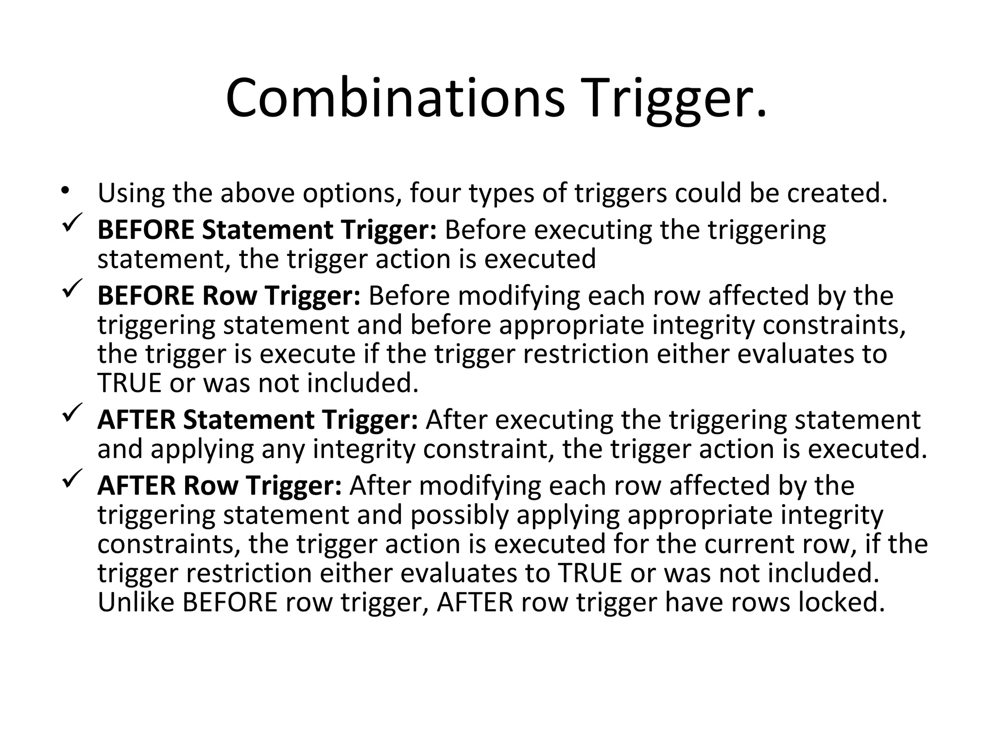 Combinations Trigger.
• Using the above options, four types of triggers could be created.
 BEFORE Statement Trigger: Before executing the triggering
statement, the trigger action is executed
 BEFORE Row Trigger: Before modifying each row affected by the
triggering statement and before appropriate integrity constraints,
the trigger is execute if the trigger restriction either evaluates to
TRUE or was not included.
 AFTER Statement Trigger: After executing the triggering statement
and applying any integrity constraint, the trigger action is executed.
 AFTER Row Trigger: After modifying each row affected by the
triggering statement and possibly applying appropriate integrity
constraints, the trigger action is executed for the current row, if the
trigger restriction either evaluates to TRUE or was not included.
Unlike BEFORE row trigger, AFTER row trigger have rows locked.

 