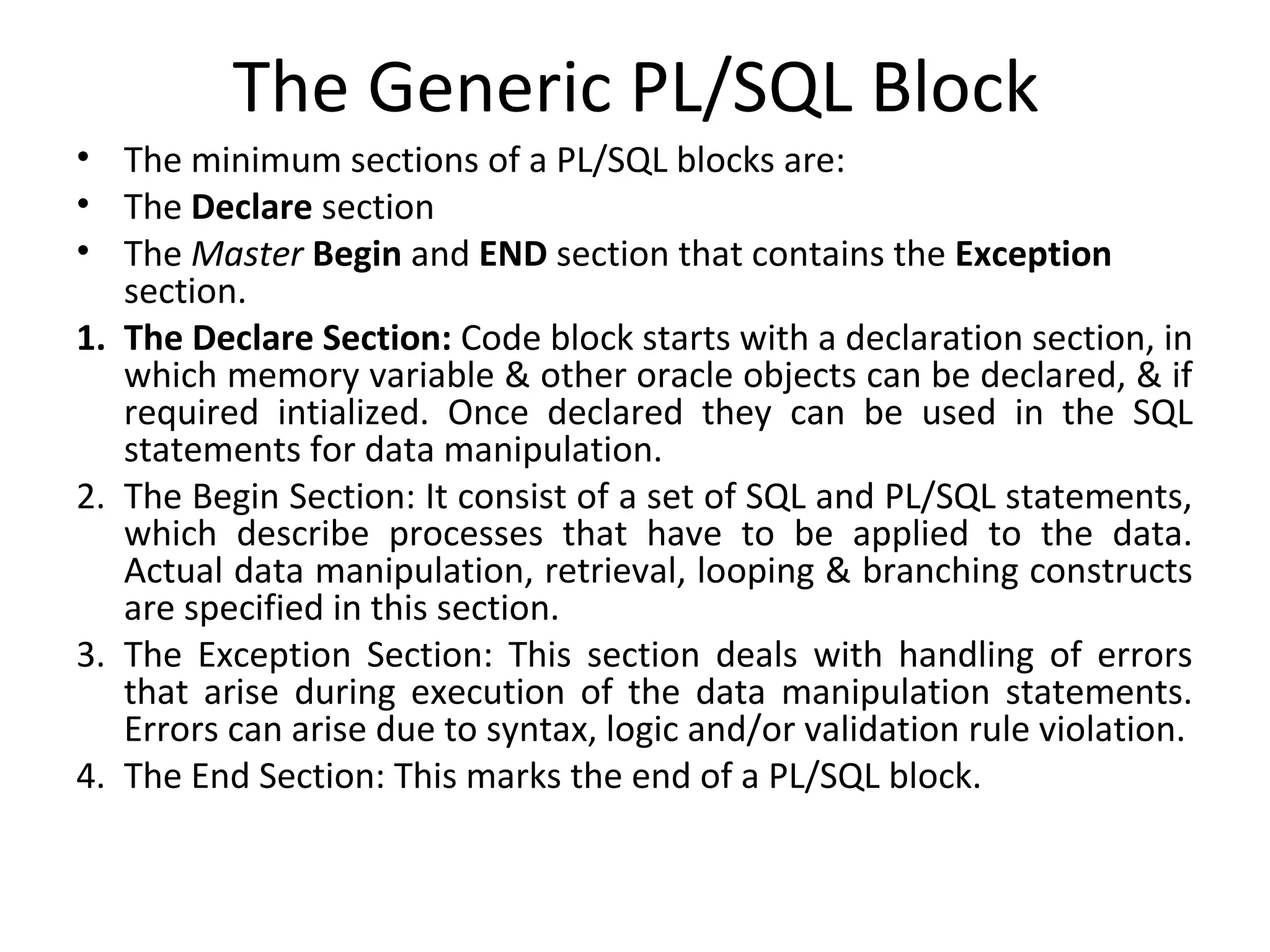The Generic PL/SQL Block
• The minimum sections of a PL/SQL blocks are:
• The Declare section
• The Master Begin and END section that contains the Exception
section.
1. The Declare Section: Code block starts with a declaration section, in
which memory variable & other oracle objects can be declared, & if
required intialized. Once declared they can be used in the SQL
statements for data manipulation.
2. The Begin Section: It consist of a set of SQL and PL/SQL statements,
which describe processes that have to be applied to the data.
Actual data manipulation, retrieval, looping & branching constructs
are specified in this section.
3. The Exception Section: This section deals with handling of errors
that arise during execution of the data manipulation statements.
Errors can arise due to syntax, logic and/or validation rule violation.
4. The End Section: This marks the end of a PL/SQL block.

 