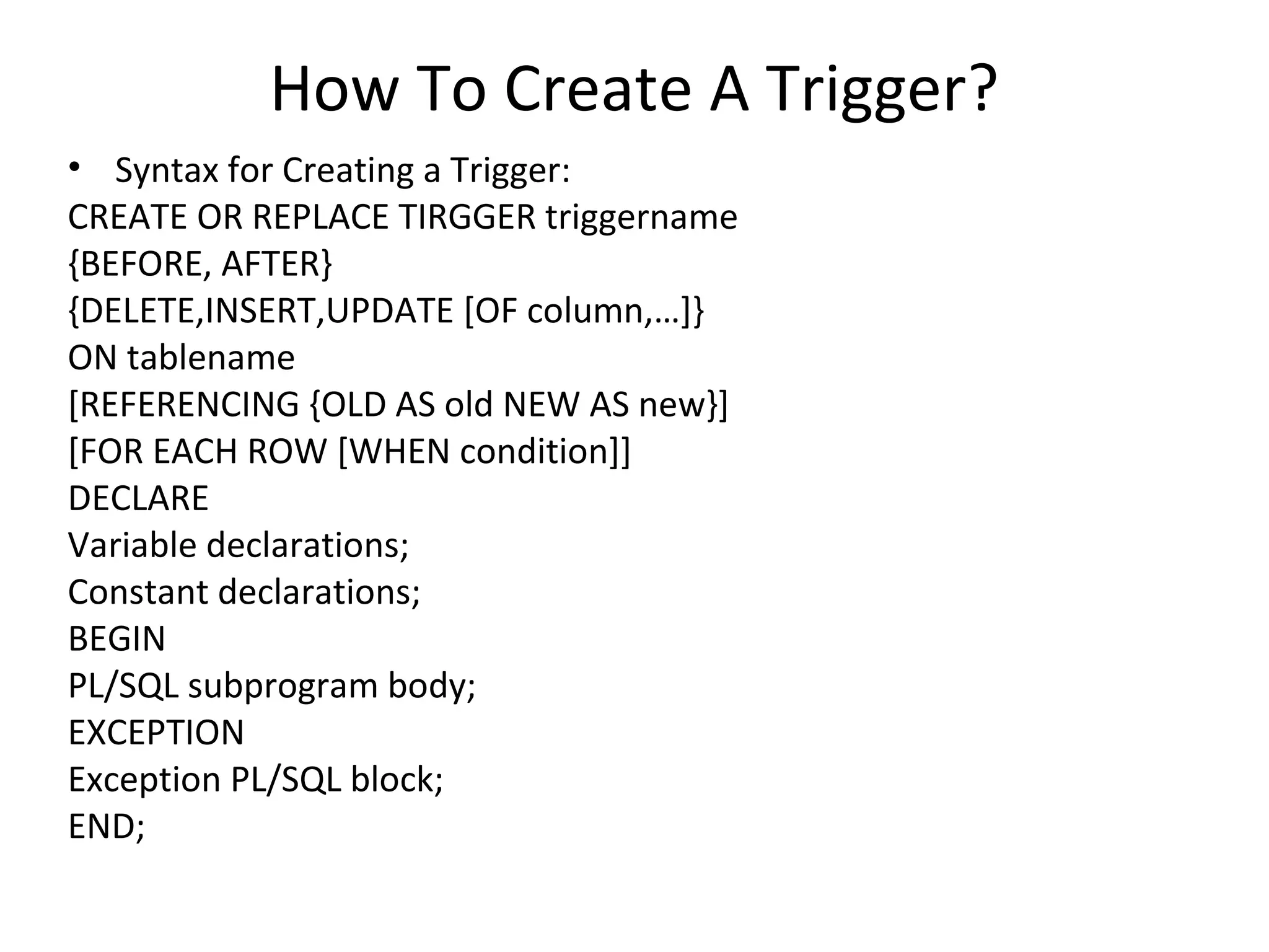 How To Create A Trigger?
• Syntax for Creating a Trigger:
CREATE OR REPLACE TIRGGER triggername
{BEFORE, AFTER}
{DELETE,INSERT,UPDATE [OF column,…]}
ON tablename
[REFERENCING {OLD AS old NEW AS new}]
[FOR EACH ROW [WHEN condition]]
DECLARE
Variable declarations;
Constant declarations;
BEGIN
PL/SQL subprogram body;
EXCEPTION
Exception PL/SQL block;
END;

 