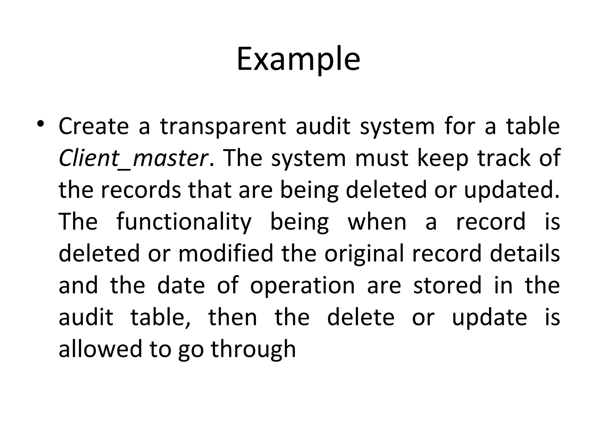 Example
• Create a transparent audit system for a table
Client_master. The system must keep track of
the records that are being deleted or updated.
The functionality being when a record is
deleted or modified the original record details
and the date of operation are stored in the
audit table, then the delete or update is
allowed to go through

 