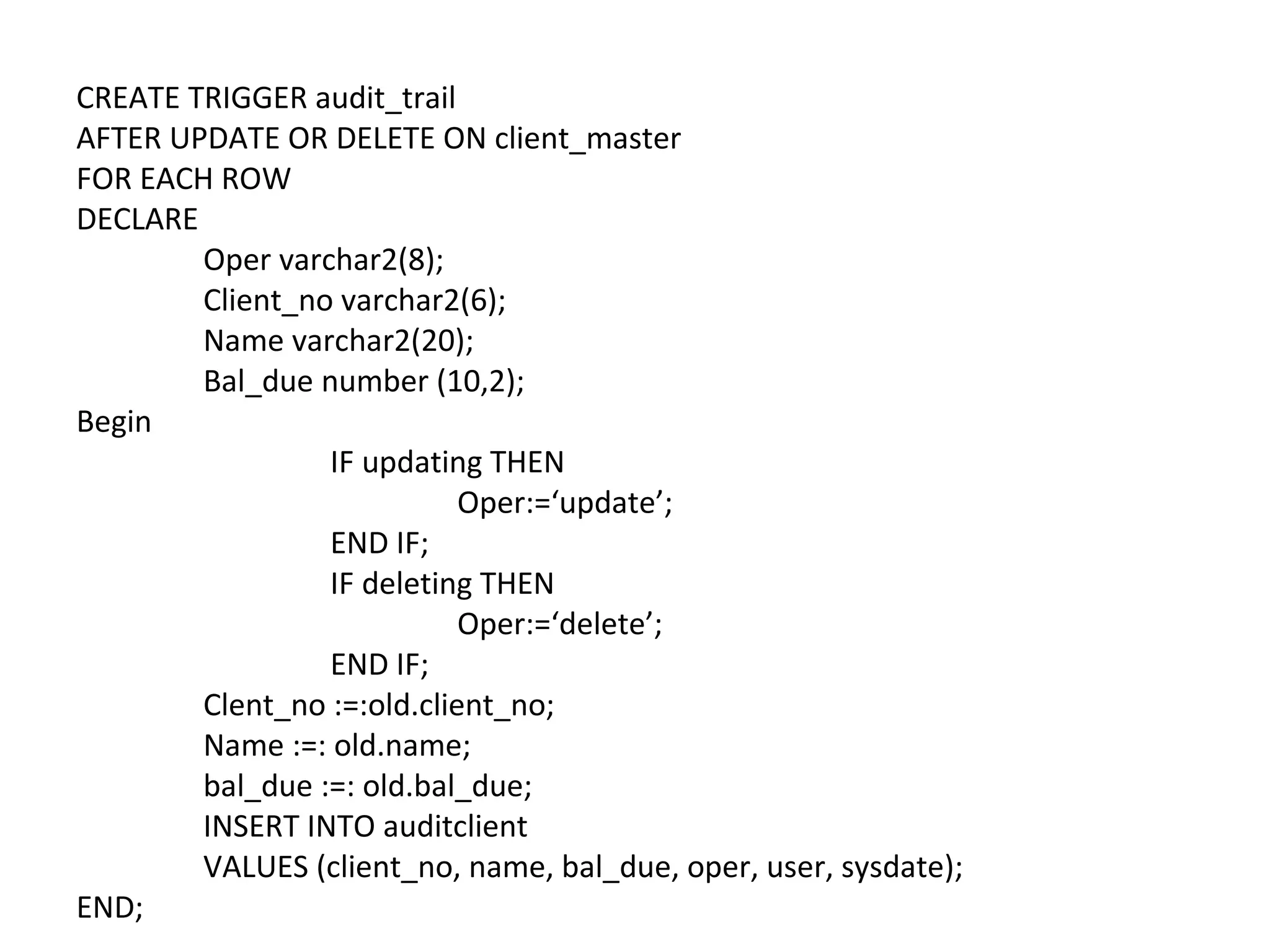 CREATE TRIGGER audit_trail
AFTER UPDATE OR DELETE ON client_master
FOR EACH ROW
DECLARE
Oper varchar2(8);
Client_no varchar2(6);
Name varchar2(20);
Bal_due number (10,2);
Begin
IF updating THEN
Oper:=‘update’;
END IF;
IF deleting THEN
Oper:=‘delete’;
END IF;
Clent_no :=:old.client_no;
Name :=: old.name;
bal_due :=: old.bal_due;
INSERT INTO auditclient
VALUES (client_no, name, bal_due, oper, user, sysdate);
END;

 