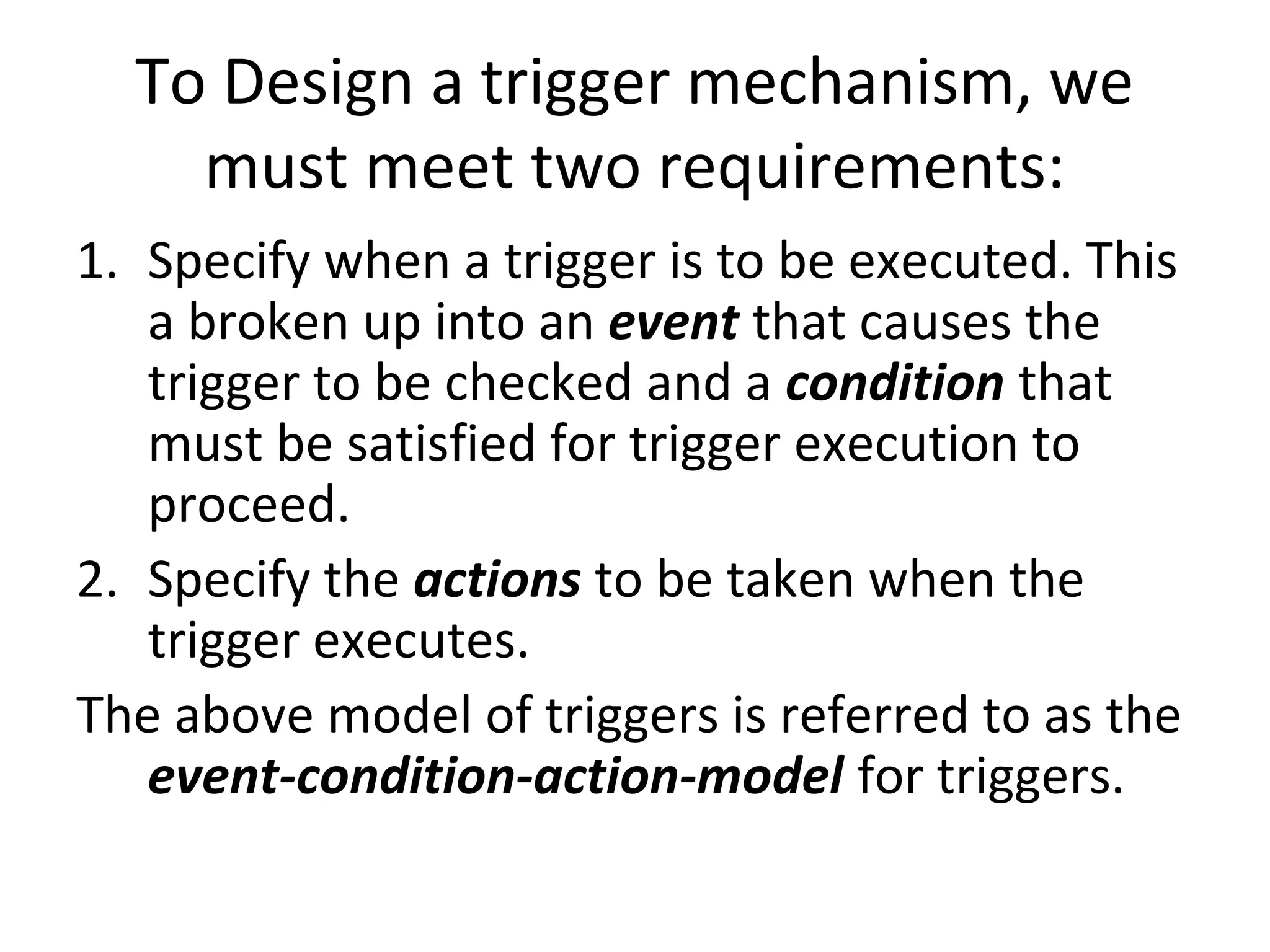 To Design a trigger mechanism, we
must meet two requirements:
1. Specify when a trigger is to be executed. This
a broken up into an event that causes the
trigger to be checked and a condition that
must be satisfied for trigger execution to
proceed.
2. Specify the actions to be taken when the
trigger executes.
The above model of triggers is referred to as the
event-condition-action-model for triggers.

 