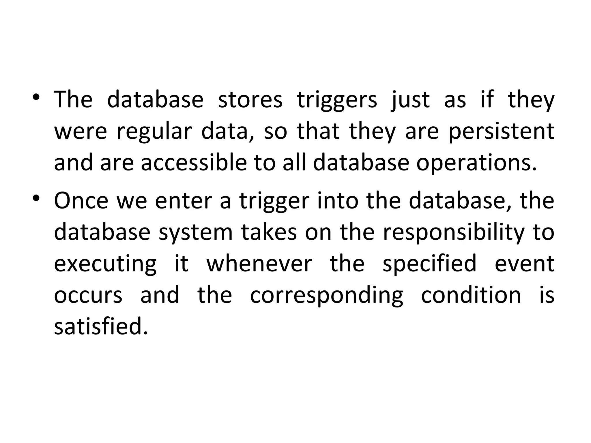• The database stores triggers just as if they
were regular data, so that they are persistent
and are accessible to all database operations.
• Once we enter a trigger into the database, the
database system takes on the responsibility to
executing it whenever the specified event
occurs and the corresponding condition is
satisfied.

 