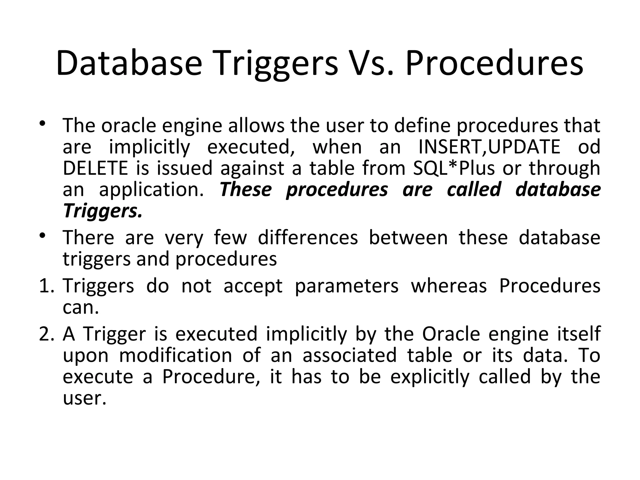 Database Triggers Vs. Procedures
• The oracle engine allows the user to define procedures that
are implicitly executed, when an INSERT,UPDATE od
DELETE is issued against a table from SQL*Plus or through
an application. These procedures are called database
Triggers.
• There are very few differences between these database
triggers and procedures
1. Triggers do not accept parameters whereas Procedures
can.
2. A Trigger is executed implicitly by the Oracle engine itself
upon modification of an associated table or its data. To
execute a Procedure, it has to be explicitly called by the
user.

 