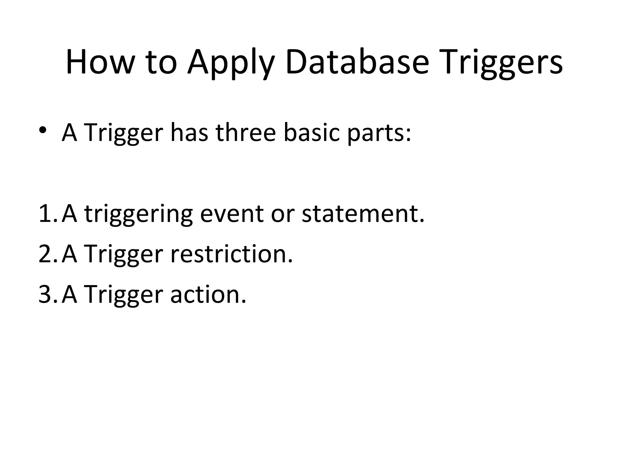 How to Apply Database Triggers
• A Trigger has three basic parts:
1.A triggering event or statement.
2.A Trigger restriction.
3.A Trigger action.

 