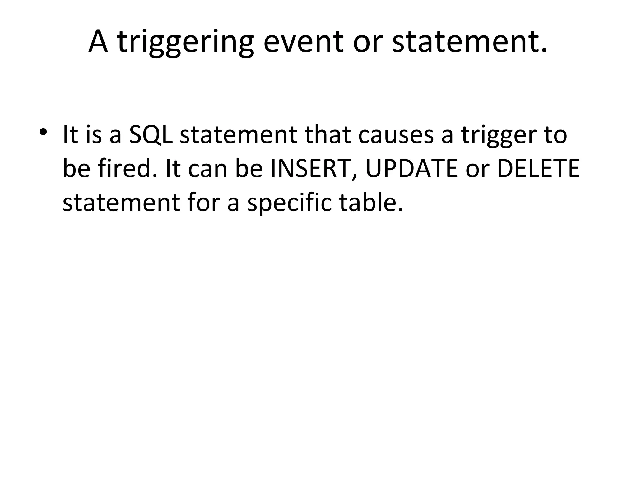 A triggering event or statement.
• It is a SQL statement that causes a trigger to
be fired. It can be INSERT, UPDATE or DELETE
statement for a specific table.

 