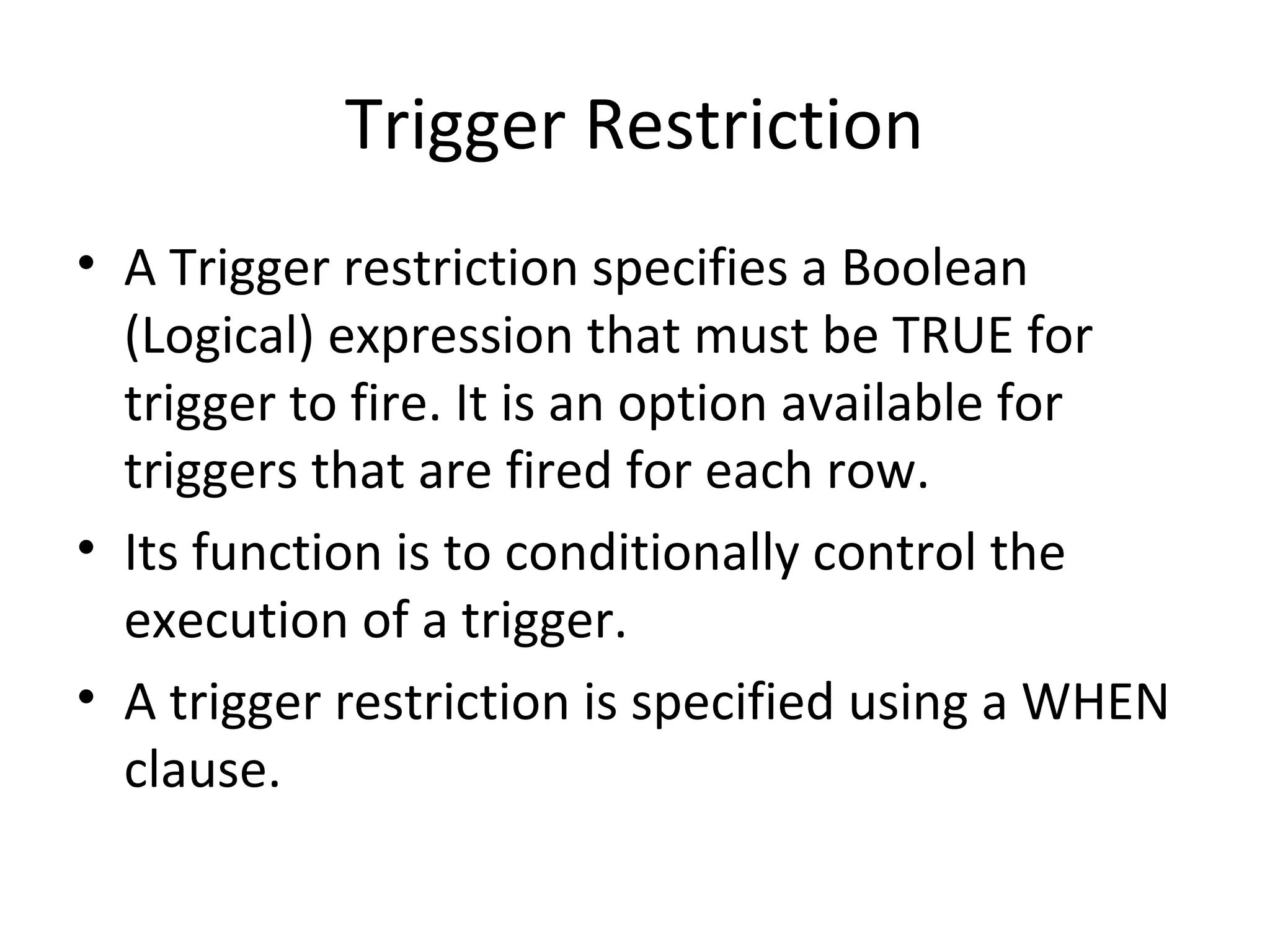 Trigger Restriction
• A Trigger restriction specifies a Boolean
(Logical) expression that must be TRUE for
trigger to fire. It is an option available for
triggers that are fired for each row.
• Its function is to conditionally control the
execution of a trigger.
• A trigger restriction is specified using a WHEN
clause.

 