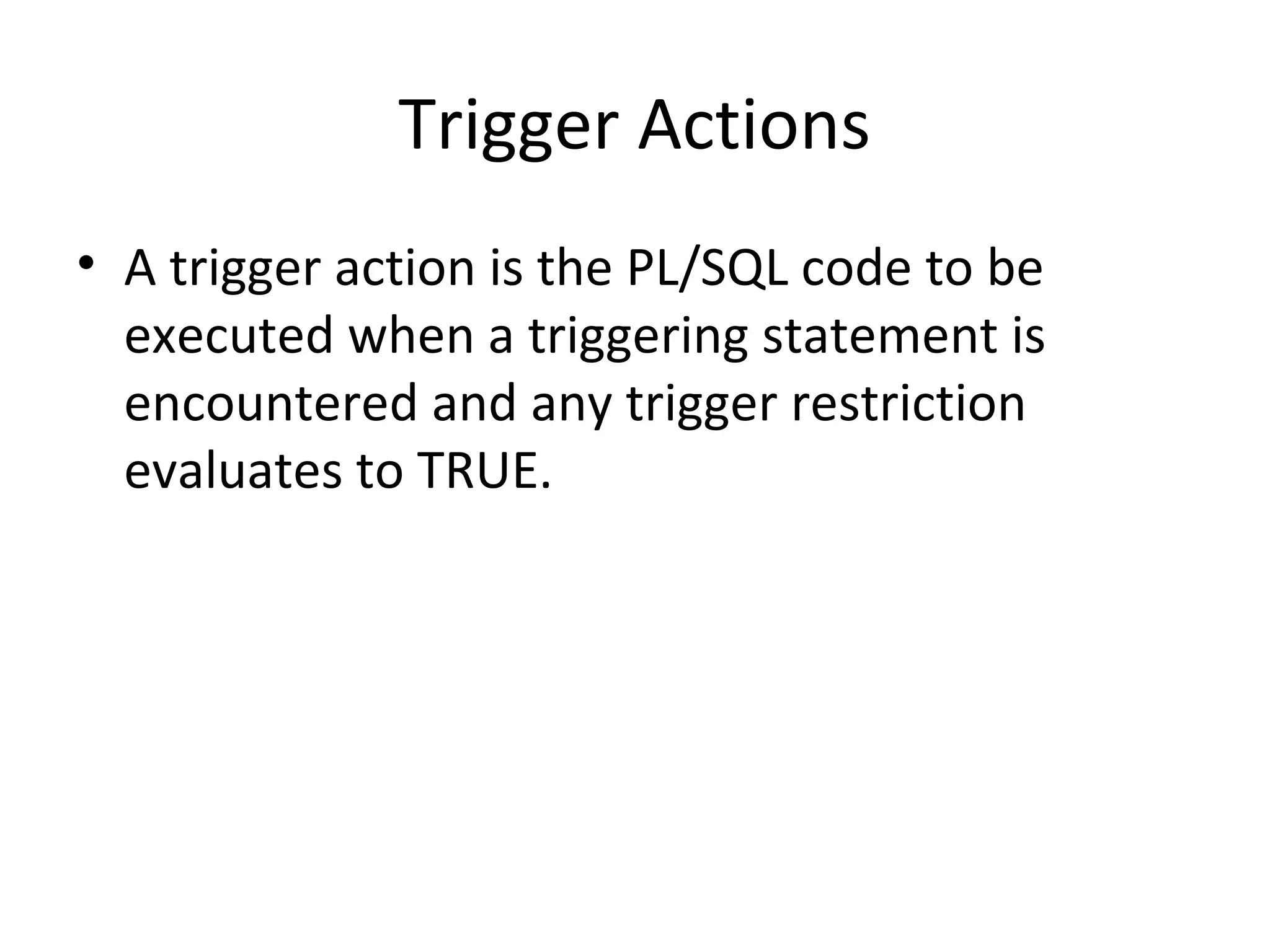 Trigger Actions
• A trigger action is the PL/SQL code to be
executed when a triggering statement is
encountered and any trigger restriction
evaluates to TRUE.

 