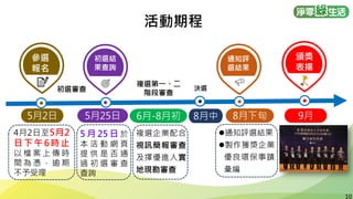 10
10
活動期程
4月2日至5月2
日下午6時止
以 檔 案 上 傳 時
間 為 憑 ， 逾 期
不予受理
5 月 25 日 於
本 活 動 網 頁
提 供 是 否 通
過 初 選 審 查
查詢
⚫通知評選結果
⚫製作獲獎企業
優良環保事蹟
彙編
複選企業配合
視訊簡報審查
及擇優進入實
地現勘審查
參選
報名
5月2日 5月25日 8月下旬
初選結
果查詢
初選審查
複選第一、二
階段審查
通知評
選結果
6月-8月初 9月
頒獎
表揚
8月中
決選
 
