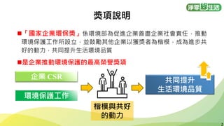 2
2
◼「國家企業環保獎」係環境部為促進企業善盡企業社會責任，推動
環境保護工作所設立，並鼓勵其他企業以獲獎者為楷模，成為進步共
好的動力，共同提升生活環境品質
◼是企業推動環境保護的最高榮譽獎項
企業 CSR
環境保護工作
楷模與共好
的動力
共同提升
生活環境品質
獎項說明
 