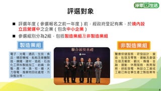 4
4
評選對象
◼ 評選年度（參選報名之前一年度）前，經政府登記有案，於境內設
立且營運中之企業（包含中小企業）
◼ 參選組別分為2組，包括製造業組及非製造業組
製造業組 非製造業組
電子、光電、通訊、生技、食
品、精密機械、船舶及車輛製
造、鋼鐵、建材、造紙、石油
化工原料製造加工、紡織、染
整、農、林、漁、牧、礦、火
力發電、廢棄物回收處理、污
染整治等。
醫療保健服務、研發設計、營
造、批發及零售、運輸及倉儲、
住宿及餐飲、觀光、傳播、金
融、運動、休閒服務、教育服
務、綠能發電、無設立工廠或
工廠已無從事生產之製造業等。
 