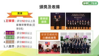 8
8
頒獎及表揚
1.巨擘獎：評分92分以上且
曾獲榮譽獎座(至
多5名)
2.金級獎：評分90分以上
3.銀級獎：評分85分以上
4.銅級獎：評分80分以上
5.入圍獎：評分78分以上
環境部
頒獎
安排至總統府
由總統接見
獎項
 