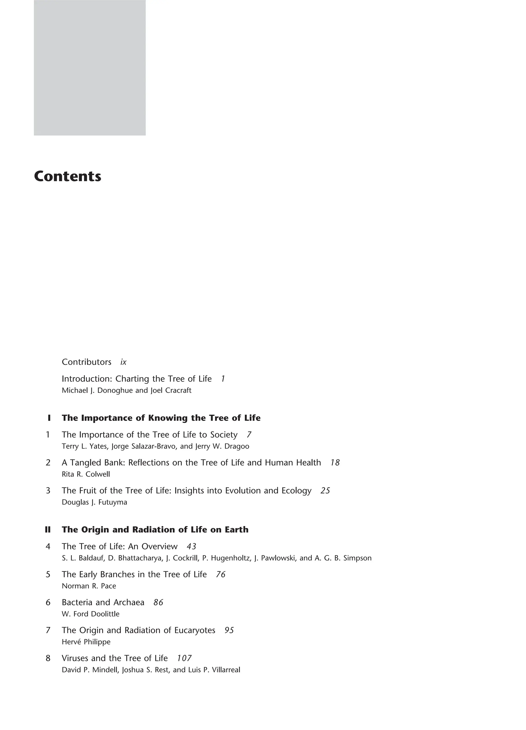 Contents
Contributors ix
Introduction: Charting the Tree of Life 1
Michael J. Donoghue and Joel Cracraft
I The Importance of Knowing the Tree of Life
1 The Importance of the Tree of Life to Society 7
Terry L. Yates, Jorge Salazar-Bravo, and Jerry W. Dragoo
2 A Tangled Bank: Reflections on the Tree of Life and Human Health 18
Rita R. Colwell
3 The Fruit of the Tree of Life: Insights into Evolution and Ecology 25
Douglas J. Futuyma
II The Origin and Radiation of Life on Earth
4 The Tree of Life: An Overview 43
S. L. Baldauf, D. Bhattacharya, J. Cockrill, P. Hugenholtz, J. Pawlowski, and A. G. B. Simpson
5 The Early Branches in the Tree of Life 76
Norman R. Pace
6 Bacteria and Archaea 86
W. Ford Doolittle
7 The Origin and Radiation of Eucaryotes 95
Hervé Philippe
8 Viruses and the Tree of Life 107
David P. Mindell, Joshua S. Rest, and Luis P. Villarreal
 