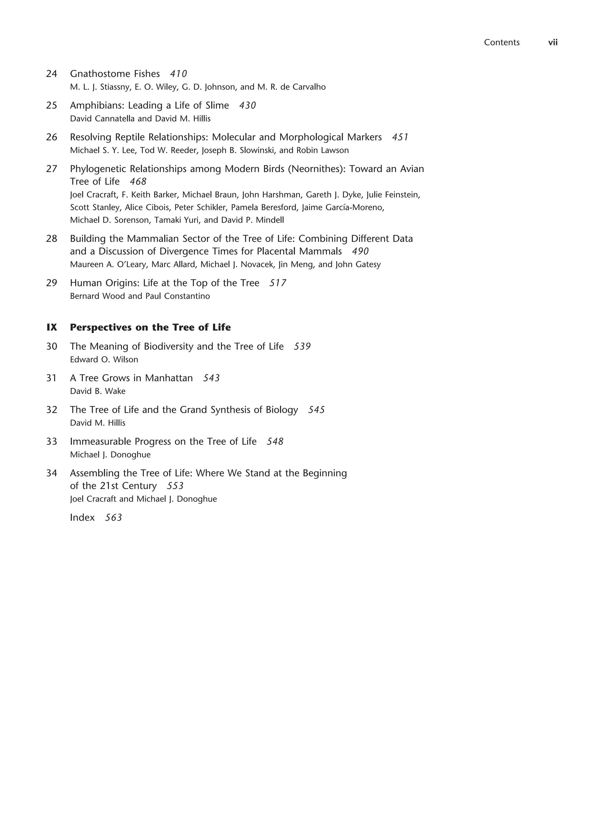 24 Gnathostome Fishes 410
M. L. J. Stiassny, E. O. Wiley, G. D. Johnson, and M. R. de Carvalho
25 Amphibians: Leading a Life of Slime 430
David Cannatella and David M. Hillis
26 Resolving Reptile Relationships: Molecular and Morphological Markers 451
Michael S. Y. Lee, Tod W. Reeder, Joseph B. Slowinski, and Robin Lawson
27 Phylogenetic Relationships among Modern Birds (Neornithes): Toward an Avian
Tree of Life 468
Joel Cracraft, F. Keith Barker, Michael Braun, John Harshman, Gareth J. Dyke, Julie Feinstein,
Scott Stanley, Alice Cibois, Peter Schikler, Pamela Beresford, Jaime García-Moreno,
Michael D. Sorenson, Tamaki Yuri, and David P. Mindell
28 Building the Mammalian Sector of the Tree of Life: Combining Different Data
and a Discussion of Divergence Times for Placental Mammals 490
Maureen A. O’Leary, Marc Allard, Michael J. Novacek, Jin Meng, and John Gatesy
29 Human Origins: Life at the Top of the Tree 517
Bernard Wood and Paul Constantino
IX Perspectives on the Tree of Life
30 The Meaning of Biodiversity and the Tree of Life 539
Edward O. Wilson
31 A Tree Grows in Manhattan 543
David B. Wake
32 The Tree of Life and the Grand Synthesis of Biology 545
David M. Hillis
33 Immeasurable Progress on the Tree of Life 548
Michael J. Donoghue
34 Assembling the Tree of Life: Where We Stand at the Beginning
of the 21st Century 553
Joel Cracraft and Michael J. Donoghue
Index 563
Contents vii
 