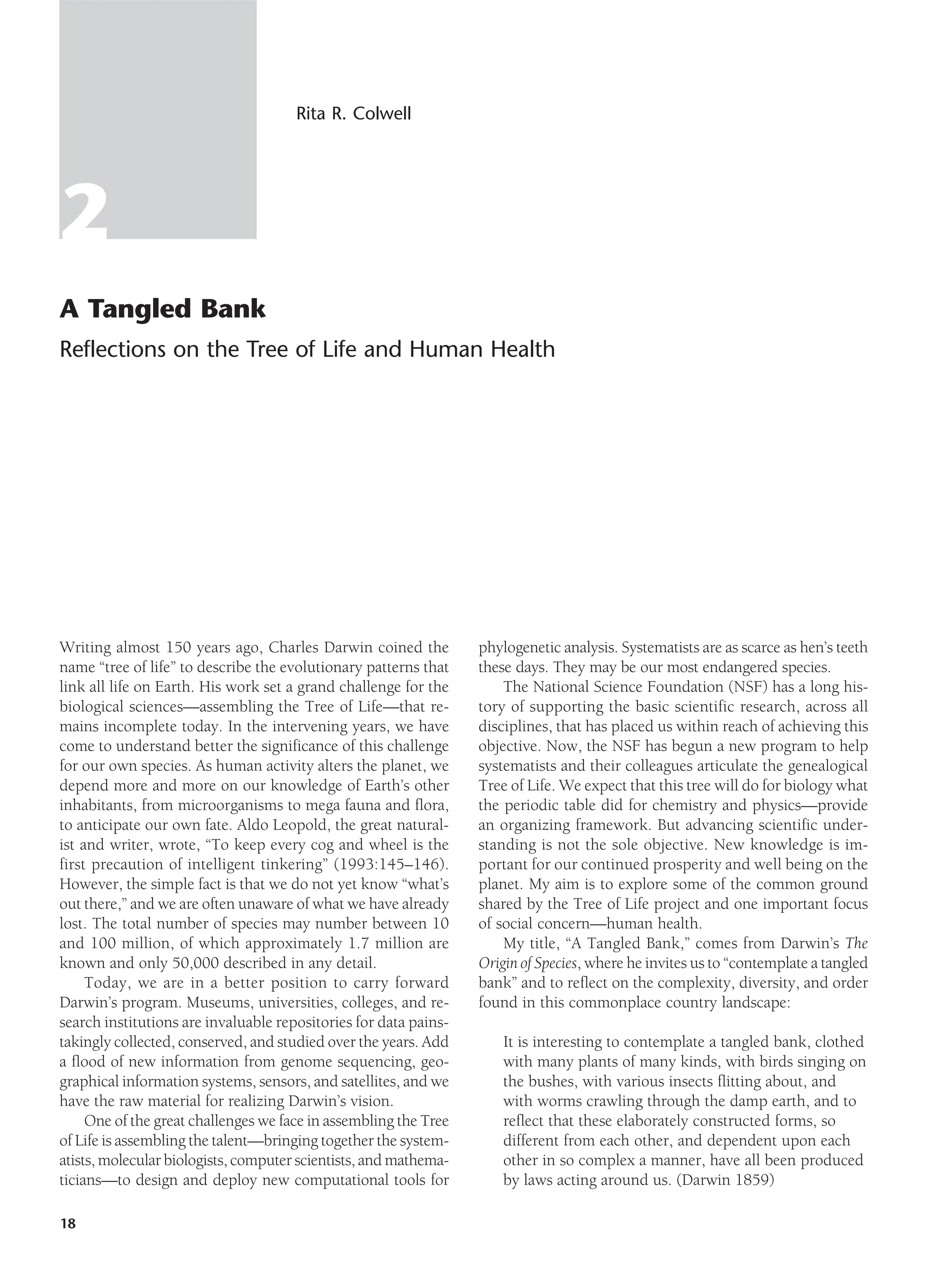 2
A Tangled Bank
Reflections on the Tree of Life and Human Health
Rita R. Colwell
Writing almost 150 years ago, Charles Darwin coined the
name “tree of life” to describe the evolutionary patterns that
link all life on Earth. His work set a grand challenge for the
biological sciences—assembling the Tree of Life—that re-
mains incomplete today. In the intervening years, we have
come to understand better the significance of this challenge
for our own species. As human activity alters the planet, we
depend more and more on our knowledge of Earth’s other
inhabitants, from microorganisms to mega fauna and flora,
to anticipate our own fate. Aldo Leopold, the great natural-
ist and writer, wrote, “To keep every cog and wheel is the
first precaution of intelligent tinkering” (1993:145–146).
However, the simple fact is that we do not yet know “what’s
out there,” and we are often unaware of what we have already
lost. The total number of species may number between 10
and 100 million, of which approximately 1.7 million are
known and only 50,000 described in any detail.
Today, we are in a better position to carry forward
Darwin’s program. Museums, universities, colleges, and re-
search institutions are invaluable repositories for data pains-
takingly collected, conserved, and studied over the years. Add
a flood of new information from genome sequencing, geo-
graphical information systems, sensors, and satellites, and we
have the raw material for realizing Darwin’s vision.
One of the great challenges we face in assembling the Tree
of Life is assembling the talent—bringing together the system-
atists, molecular biologists, computer scientists, and mathema-
ticians—to design and deploy new computational tools for
phylogenetic analysis. Systematists are as scarce as hen’s teeth
these days. They may be our most endangered species.
The National Science Foundation (NSF) has a long his-
tory of supporting the basic scientific research, across all
disciplines, that has placed us within reach of achieving this
objective. Now, the NSF has begun a new program to help
systematists and their colleagues articulate the genealogical
Tree of Life. We expect that this tree will do for biology what
the periodic table did for chemistry and physics—provide
an organizing framework. But advancing scientific under-
standing is not the sole objective. New knowledge is im-
portant for our continued prosperity and well being on the
planet. My aim is to explore some of the common ground
shared by the Tree of Life project and one important focus
of social concern—human health.
My title, “A Tangled Bank,” comes from Darwin’s The
Origin of Species, where he invites us to “contemplate a tangled
bank” and to reflect on the complexity, diversity, and order
found in this commonplace country landscape:
It is interesting to contemplate a tangled bank, clothed
with many plants of many kinds, with birds singing on
the bushes, with various insects flitting about, and
with worms crawling through the damp earth, and to
reflect that these elaborately constructed forms, so
different from each other, and dependent upon each
other in so complex a manner, have all been produced
by laws acting around us. (Darwin 1859)
18
 