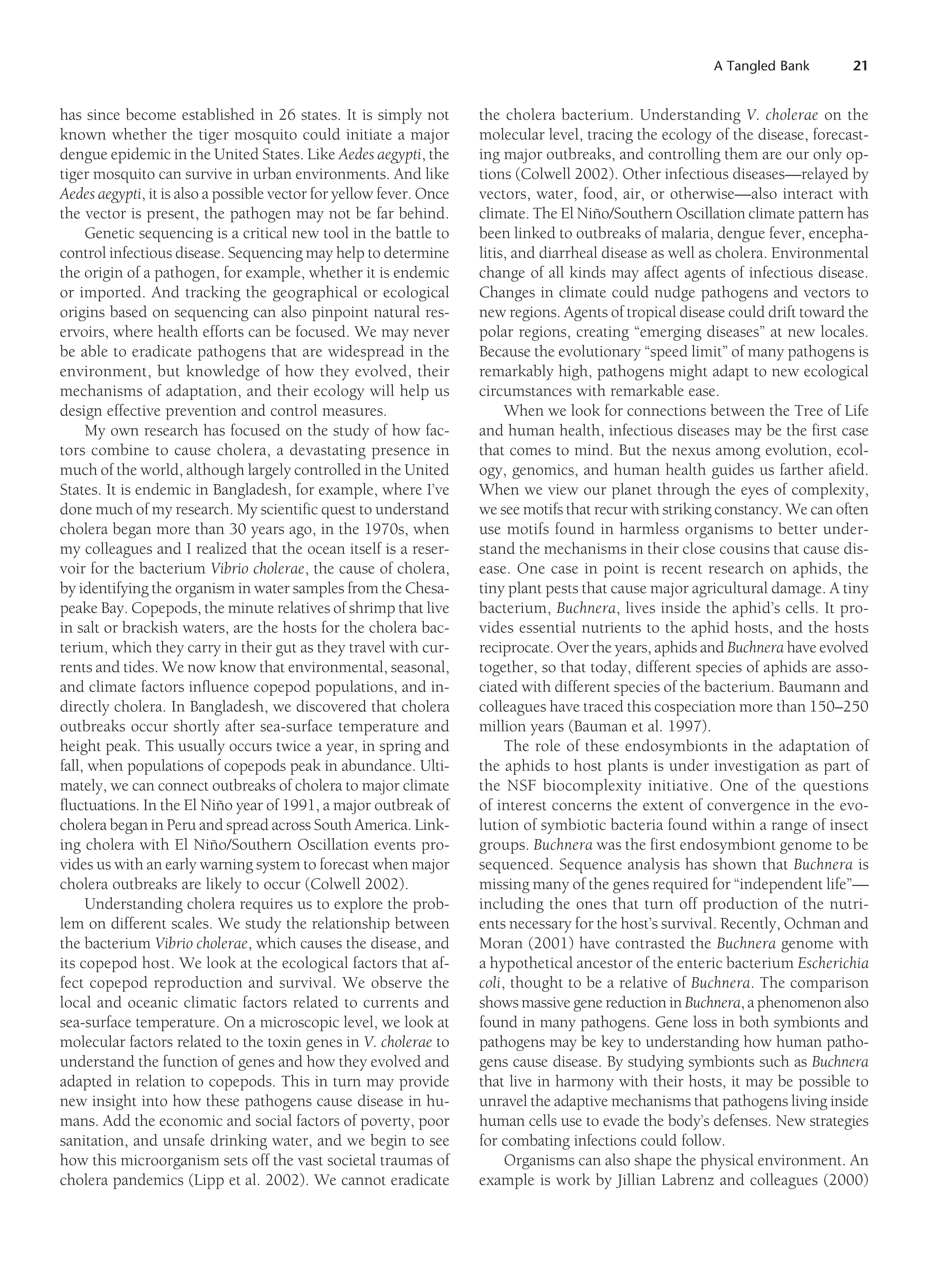 A Tangled Bank 21
has since become established in 26 states. It is simply not
known whether the tiger mosquito could initiate a major
dengue epidemic in the United States. Like Aedes aegypti, the
tiger mosquito can survive in urban environments. And like
Aedes aegypti, it is also a possible vector for yellow fever. Once
the vector is present, the pathogen may not be far behind.
Genetic sequencing is a critical new tool in the battle to
control infectious disease. Sequencing may help to determine
the origin of a pathogen, for example, whether it is endemic
or imported. And tracking the geographical or ecological
origins based on sequencing can also pinpoint natural res-
ervoirs, where health efforts can be focused. We may never
be able to eradicate pathogens that are widespread in the
environment, but knowledge of how they evolved, their
mechanisms of adaptation, and their ecology will help us
design effective prevention and control measures.
My own research has focused on the study of how fac-
tors combine to cause cholera, a devastating presence in
much of the world, although largely controlled in the United
States. It is endemic in Bangladesh, for example, where I’ve
done much of my research. My scientific quest to understand
cholera began more than 30 years ago, in the 1970s, when
my colleagues and I realized that the ocean itself is a reser-
voir for the bacterium Vibrio cholerae, the cause of cholera,
by identifying the organism in water samples from the Chesa-
peake Bay. Copepods, the minute relatives of shrimp that live
in salt or brackish waters, are the hosts for the cholera bac-
terium, which they carry in their gut as they travel with cur-
rents and tides. We now know that environmental, seasonal,
and climate factors influence copepod populations, and in-
directly cholera. In Bangladesh, we discovered that cholera
outbreaks occur shortly after sea-surface temperature and
height peak. This usually occurs twice a year, in spring and
fall, when populations of copepods peak in abundance. Ulti-
mately, we can connect outbreaks of cholera to major climate
fluctuations. In the El Niño year of 1991, a major outbreak of
cholera began in Peru and spread across South America. Link-
ing cholera with El Niño/Southern Oscillation events pro-
vides us with an early warning system to forecast when major
cholera outbreaks are likely to occur (Colwell 2002).
Understanding cholera requires us to explore the prob-
lem on different scales. We study the relationship between
the bacterium Vibrio cholerae, which causes the disease, and
its copepod host. We look at the ecological factors that af-
fect copepod reproduction and survival. We observe the
local and oceanic climatic factors related to currents and
sea-surface temperature. On a microscopic level, we look at
molecular factors related to the toxin genes in V. cholerae to
understand the function of genes and how they evolved and
adapted in relation to copepods. This in turn may provide
new insight into how these pathogens cause disease in hu-
mans. Add the economic and social factors of poverty, poor
sanitation, and unsafe drinking water, and we begin to see
how this microorganism sets off the vast societal traumas of
cholera pandemics (Lipp et al. 2002). We cannot eradicate
the cholera bacterium. Understanding V. cholerae on the
molecular level, tracing the ecology of the disease, forecast-
ing major outbreaks, and controlling them are our only op-
tions (Colwell 2002). Other infectious diseases—relayed by
vectors, water, food, air, or otherwise—also interact with
climate. The El Niño/Southern Oscillation climate pattern has
been linked to outbreaks of malaria, dengue fever, encepha-
litis, and diarrheal disease as well as cholera. Environmental
change of all kinds may affect agents of infectious disease.
Changes in climate could nudge pathogens and vectors to
new regions. Agents of tropical disease could drift toward the
polar regions, creating “emerging diseases” at new locales.
Because the evolutionary “speed limit” of many pathogens is
remarkably high, pathogens might adapt to new ecological
circumstances with remarkable ease.
When we look for connections between the Tree of Life
and human health, infectious diseases may be the first case
that comes to mind. But the nexus among evolution, ecol-
ogy, genomics, and human health guides us farther afield.
When we view our planet through the eyes of complexity,
we see motifs that recur with striking constancy. We can often
use motifs found in harmless organisms to better under-
stand the mechanisms in their close cousins that cause dis-
ease. One case in point is recent research on aphids, the
tiny plant pests that cause major agricultural damage. A tiny
bacterium, Buchnera, lives inside the aphid’s cells. It pro-
vides essential nutrients to the aphid hosts, and the hosts
reciprocate. Over the years, aphids and Buchnera have evolved
together, so that today, different species of aphids are asso-
ciated with different species of the bacterium. Baumann and
colleagues have traced this cospeciation more than 150–250
million years (Bauman et al. 1997).
The role of these endosymbionts in the adaptation of
the aphids to host plants is under investigation as part of
the NSF biocomplexity initiative. One of the questions
of interest concerns the extent of convergence in the evo-
lution of symbiotic bacteria found within a range of insect
groups. Buchnera was the first endosymbiont genome to be
sequenced. Sequence analysis has shown that Buchnera is
missing many of the genes required for “independent life”—
including the ones that turn off production of the nutri-
ents necessary for the host’s survival. Recently, Ochman and
Moran (2001) have contrasted the Buchnera genome with
a hypothetical ancestor of the enteric bacterium Escherichia
coli, thought to be a relative of Buchnera. The comparison
shows massive gene reduction in Buchnera, a phenomenon also
found in many pathogens. Gene loss in both symbionts and
pathogens may be key to understanding how human patho-
gens cause disease. By studying symbionts such as Buchnera
that live in harmony with their hosts, it may be possible to
unravel the adaptive mechanisms that pathogens living inside
human cells use to evade the body’s defenses. New strategies
for combating infections could follow.
Organisms can also shape the physical environment. An
example is work by Jillian Labrenz and colleagues (2000)
 