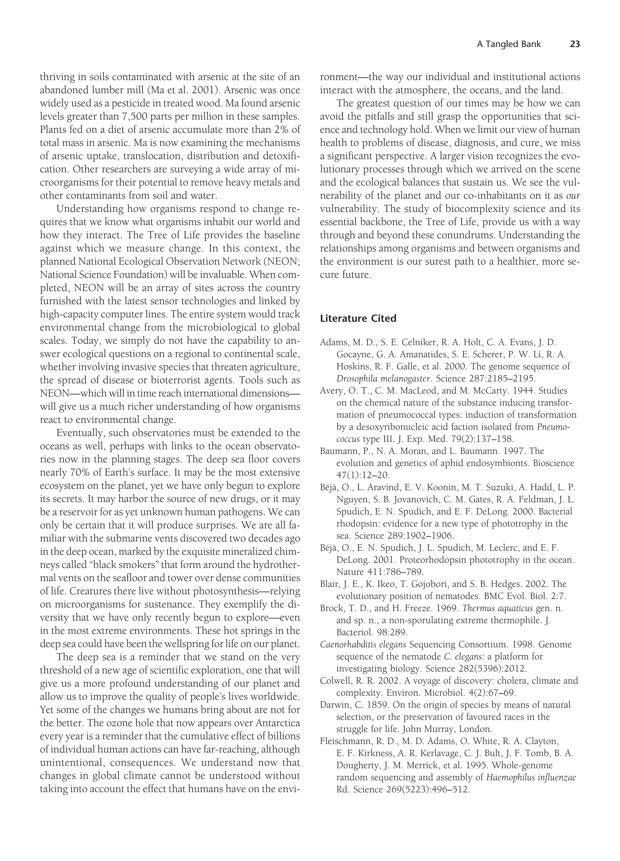 A Tangled Bank 23
thriving in soils contaminated with arsenic at the site of an
abandoned lumber mill (Ma et al. 2001). Arsenic was once
widely used as a pesticide in treated wood. Ma found arsenic
levels greater than 7,500 parts per million in these samples.
Plants fed on a diet of arsenic accumulate more than 2% of
total mass in arsenic. Ma is now examining the mechanisms
of arsenic uptake, translocation, distribution and detoxifi-
cation. Other researchers are surveying a wide array of mi-
croorganisms for their potential to remove heavy metals and
other contaminants from soil and water.
Understanding how organisms respond to change re-
quires that we know what organisms inhabit our world and
how they interact. The Tree of Life provides the baseline
against which we measure change. In this context, the
planned National Ecological Observation Network (NEON;
National Science Foundation) will be invaluable. When com-
pleted, NEON will be an array of sites across the country
furnished with the latest sensor technologies and linked by
high-capacity computer lines. The entire system would track
environmental change from the microbiological to global
scales. Today, we simply do not have the capability to an-
swer ecological questions on a regional to continental scale,
whether involving invasive species that threaten agriculture,
the spread of disease or bioterrorist agents. Tools such as
NEON—which will in time reach international dimensions—
will give us a much richer understanding of how organisms
react to environmental change.
Eventually, such observatories must be extended to the
oceans as well, perhaps with links to the ocean observato-
ries now in the planning stages. The deep sea floor covers
nearly 70% of Earth’s surface. It may be the most extensive
ecosystem on the planet, yet we have only begun to explore
its secrets. It may harbor the source of new drugs, or it may
be a reservoir for as yet unknown human pathogens. We can
only be certain that it will produce surprises. We are all fa-
miliar with the submarine vents discovered two decades ago
in the deep ocean, marked by the exquisite mineralized chim-
neys called “black smokers” that form around the hydrother-
mal vents on the seafloor and tower over dense communities
of life. Creatures there live without photosynthesis—relying
on microorganisms for sustenance. They exemplify the di-
versity that we have only recently begun to explore—even
in the most extreme environments. These hot springs in the
deep sea could have been the wellspring for life on our planet.
The deep sea is a reminder that we stand on the very
threshold of a new age of scientific exploration, one that will
give us a more profound understanding of our planet and
allow us to improve the quality of people’s lives worldwide.
Yet some of the changes we humans bring about are not for
the better. The ozone hole that now appears over Antarctica
every year is a reminder that the cumulative effect of billions
of individual human actions can have far-reaching, although
unintentional, consequences. We understand now that
changes in global climate cannot be understood without
taking into account the effect that humans have on the envi-
ronment—the way our individual and institutional actions
interact with the atmosphere, the oceans, and the land.
The greatest question of our times may be how we can
avoid the pitfalls and still grasp the opportunities that sci-
ence and technology hold. When we limit our view of human
health to problems of disease, diagnosis, and cure, we miss
a significant perspective. A larger vision recognizes the evo-
lutionary processes through which we arrived on the scene
and the ecological balances that sustain us. We see the vul-
nerability of the planet and our co-inhabitants on it as our
vulnerability. The study of biocomplexity science and its
essential backbone, the Tree of Life, provide us with a way
through and beyond these conundrums. Understanding the
relationships among organisms and between organisms and
the environment is our surest path to a healthier, more se-
cure future.
Literature Cited
Adams, M. D., S. E. Celniker, R. A. Holt, C. A. Evans, J. D.
Gocayne, G. A. Amanatides, S. E. Scherer, P. W. Li, R. A.
Hoskins, R. F. Galle, et al. 2000. The genome sequence of
Drosophila melanogaster. Science 287:2185–2195.
Avery, O. T., C. M. MacLeod, and M. McCarty. 1944. Studies
on the chemical nature of the substance inducing transfor-
mation of pneumococcal types: induction of transformation
by a desoxyribonucleic acid faction isolated from Pneumo-
coccus type III. J. Exp. Med. 79(2):137–158.
Baumann, P., N. A. Moran, and L. Baumann. 1997. The
evolution and genetics of aphid endosymbionts. Bioscience
47(1):12–20.
Béjà, O., L. Aravind, E. V. Koonin, M. T. Suzuki, A. Hadd, L. P.
Nguyen, S. B. Jovanovich, C. M. Gates, R. A. Feldman, J. L.
Spudich, E. N. Spudich, and E. F. DeLong. 2000. Bacterial
rhodopsin: evidence for a new type of phototrophy in the
sea. Science 289:1902–1906.
Béjà, O., E. N. Spudich, J. L. Spudich, M. Leclerc, and E. F.
DeLong. 2001. Proteorhodopsin phototrophy in the ocean.
Nature 411:786–789.
Blair, J. E., K. Ikeo, T. Gojobori, and S. B. Hedges. 2002. The
evolutionary position of nematodes. BMC Evol. Biol. 2:7.
Brock, T. D., and H. Freeze. 1969. Thermus aquaticus gen. n.
and sp. n., a non-sporulating extreme thermophile. J.
Bacteriol. 98:289.
Caenorhabditis elegans Sequencing Consortium. 1998. Genome
sequence of the nematode C. elegans: a platform for
investigating biology. Science 282(5396):2012.
Colwell, R. R. 2002. A voyage of discovery: cholera, climate and
complexity. Environ. Microbiol. 4(2):67–69.
Darwin, C. 1859. On the origin of species by means of natural
selection, or the preservation of favoured races in the
struggle for life. John Murray, London.
Fleischmann, R. D., M. D. Adams, O. White, R. A. Clayton,
E. F. Kirkness, A. R. Kerlavage, C. J. Bult, J. F. Tomb, B. A.
Dougherty, J. M. Merrick, et al. 1995. Whole-genome
random sequencing and assembly of Haemophilus influenzae
Rd. Science 269(5223):496–512.
 