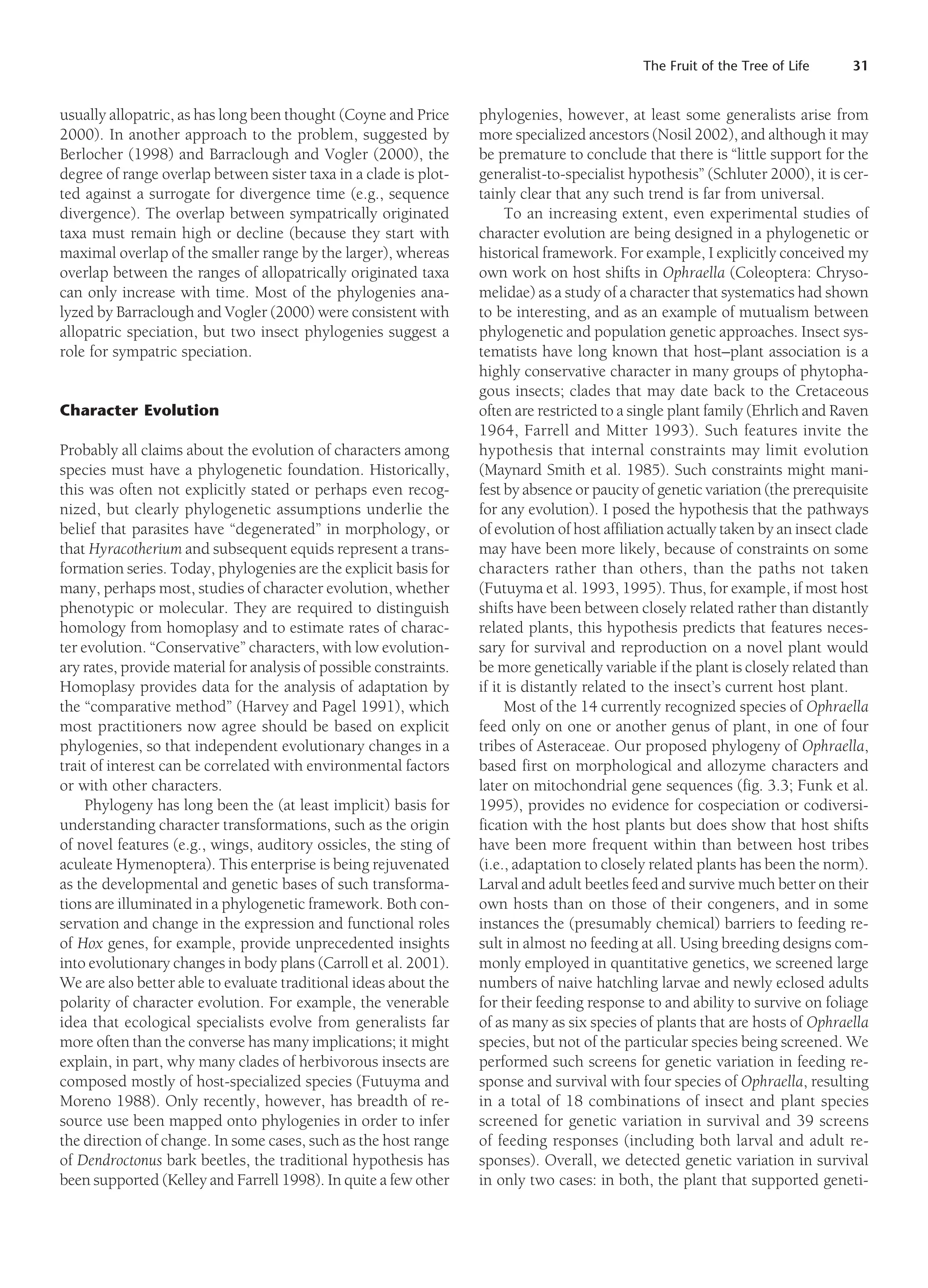 The Fruit of the Tree of Life 31
usually allopatric, as has long been thought (Coyne and Price
2000). In another approach to the problem, suggested by
Berlocher (1998) and Barraclough and Vogler (2000), the
degree of range overlap between sister taxa in a clade is plot-
ted against a surrogate for divergence time (e.g., sequence
divergence). The overlap between sympatrically originated
taxa must remain high or decline (because they start with
maximal overlap of the smaller range by the larger), whereas
overlap between the ranges of allopatrically originated taxa
can only increase with time. Most of the phylogenies ana-
lyzed by Barraclough and Vogler (2000) were consistent with
allopatric speciation, but two insect phylogenies suggest a
role for sympatric speciation.
Character Evolution
Probably all claims about the evolution of characters among
species must have a phylogenetic foundation. Historically,
this was often not explicitly stated or perhaps even recog-
nized, but clearly phylogenetic assumptions underlie the
belief that parasites have “degenerated” in morphology, or
that Hyracotherium and subsequent equids represent a trans-
formation series. Today, phylogenies are the explicit basis for
many, perhaps most, studies of character evolution, whether
phenotypic or molecular. They are required to distinguish
homology from homoplasy and to estimate rates of charac-
ter evolution. “Conservative” characters, with low evolution-
ary rates, provide material for analysis of possible constraints.
Homoplasy provides data for the analysis of adaptation by
the “comparative method” (Harvey and Pagel 1991), which
most practitioners now agree should be based on explicit
phylogenies, so that independent evolutionary changes in a
trait of interest can be correlated with environmental factors
or with other characters.
Phylogeny has long been the (at least implicit) basis for
understanding character transformations, such as the origin
of novel features (e.g., wings, auditory ossicles, the sting of
aculeate Hymenoptera). This enterprise is being rejuvenated
as the developmental and genetic bases of such transforma-
tions are illuminated in a phylogenetic framework. Both con-
servation and change in the expression and functional roles
of Hox genes, for example, provide unprecedented insights
into evolutionary changes in body plans (Carroll et al. 2001).
We are also better able to evaluate traditional ideas about the
polarity of character evolution. For example, the venerable
idea that ecological specialists evolve from generalists far
more often than the converse has many implications; it might
explain, in part, why many clades of herbivorous insects are
composed mostly of host-specialized species (Futuyma and
Moreno 1988). Only recently, however, has breadth of re-
source use been mapped onto phylogenies in order to infer
the direction of change. In some cases, such as the host range
of Dendroctonus bark beetles, the traditional hypothesis has
been supported (Kelley and Farrell 1998). In quite a few other
phylogenies, however, at least some generalists arise from
more specialized ancestors (Nosil 2002), and although it may
be premature to conclude that there is “little support for the
generalist-to-specialist hypothesis” (Schluter 2000), it is cer-
tainly clear that any such trend is far from universal.
To an increasing extent, even experimental studies of
character evolution are being designed in a phylogenetic or
historical framework. For example, I explicitly conceived my
own work on host shifts in Ophraella (Coleoptera: Chryso-
melidae) as a study of a character that systematics had shown
to be interesting, and as an example of mutualism between
phylogenetic and population genetic approaches. Insect sys-
tematists have long known that host–plant association is a
highly conservative character in many groups of phytopha-
gous insects; clades that may date back to the Cretaceous
often are restricted to a single plant family (Ehrlich and Raven
1964, Farrell and Mitter 1993). Such features invite the
hypothesis that internal constraints may limit evolution
(Maynard Smith et al. 1985). Such constraints might mani-
fest by absence or paucity of genetic variation (the prerequisite
for any evolution). I posed the hypothesis that the pathways
of evolution of host affiliation actually taken by an insect clade
may have been more likely, because of constraints on some
characters rather than others, than the paths not taken
(Futuyma et al. 1993, 1995). Thus, for example, if most host
shifts have been between closely related rather than distantly
related plants, this hypothesis predicts that features neces-
sary for survival and reproduction on a novel plant would
be more genetically variable if the plant is closely related than
if it is distantly related to the insect’s current host plant.
Most of the 14 currently recognized species of Ophraella
feed only on one or another genus of plant, in one of four
tribes of Asteraceae. Our proposed phylogeny of Ophraella,
based first on morphological and allozyme characters and
later on mitochondrial gene sequences (fig. 3.3; Funk et al.
1995), provides no evidence for cospeciation or codiversi-
fication with the host plants but does show that host shifts
have been more frequent within than between host tribes
(i.e., adaptation to closely related plants has been the norm).
Larval and adult beetles feed and survive much better on their
own hosts than on those of their congeners, and in some
instances the (presumably chemical) barriers to feeding re-
sult in almost no feeding at all. Using breeding designs com-
monly employed in quantitative genetics, we screened large
numbers of naive hatchling larvae and newly eclosed adults
for their feeding response to and ability to survive on foliage
of as many as six species of plants that are hosts of Ophraella
species, but not of the particular species being screened. We
performed such screens for genetic variation in feeding re-
sponse and survival with four species of Ophraella, resulting
in a total of 18 combinations of insect and plant species
screened for genetic variation in survival and 39 screens
of feeding responses (including both larval and adult re-
sponses). Overall, we detected genetic variation in survival
in only two cases: in both, the plant that supported geneti-
 
