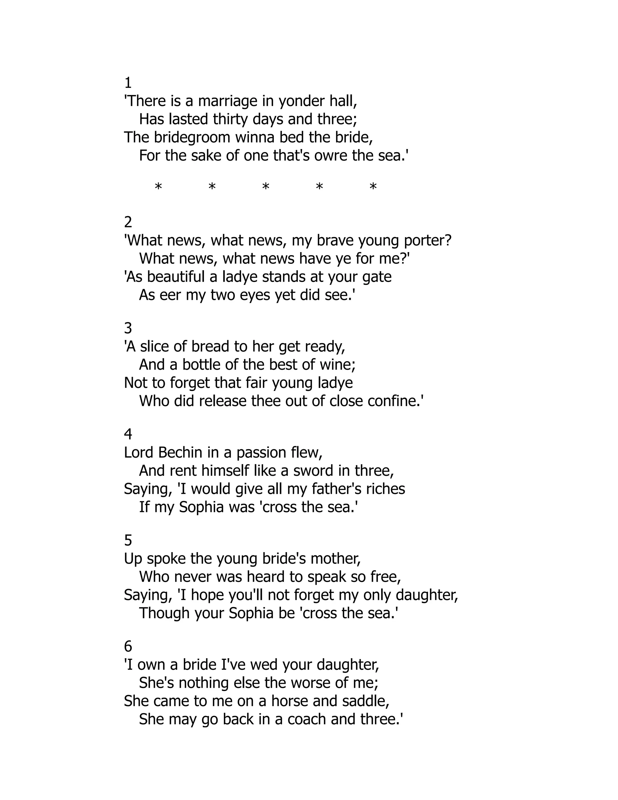1
'There is a marriage in yonder hall,
Has lasted thirty days and three;
The bridegroom winna bed the bride,
For the sake of one that's owre the sea.'
* * * * *
2
'What news, what news, my brave young porter?
What news, what news have ye for me?'
'As beautiful a ladye stands at your gate
As eer my two eyes yet did see.'
3
'A slice of bread to her get ready,
And a bottle of the best of wine;
Not to forget that fair young ladye
Who did release thee out of close confine.'
4
Lord Bechin in a passion flew,
And rent himself like a sword in three,
Saying, 'I would give all my father's riches
If my Sophia was 'cross the sea.'
5
Up spoke the young bride's mother,
Who never was heard to speak so free,
Saying, 'I hope you'll not forget my only daughter,
Though your Sophia be 'cross the sea.'
6
'I own a bride I've wed your daughter,
She's nothing else the worse of me;
She came to me on a horse and saddle,
She may go back in a coach and three.'
 