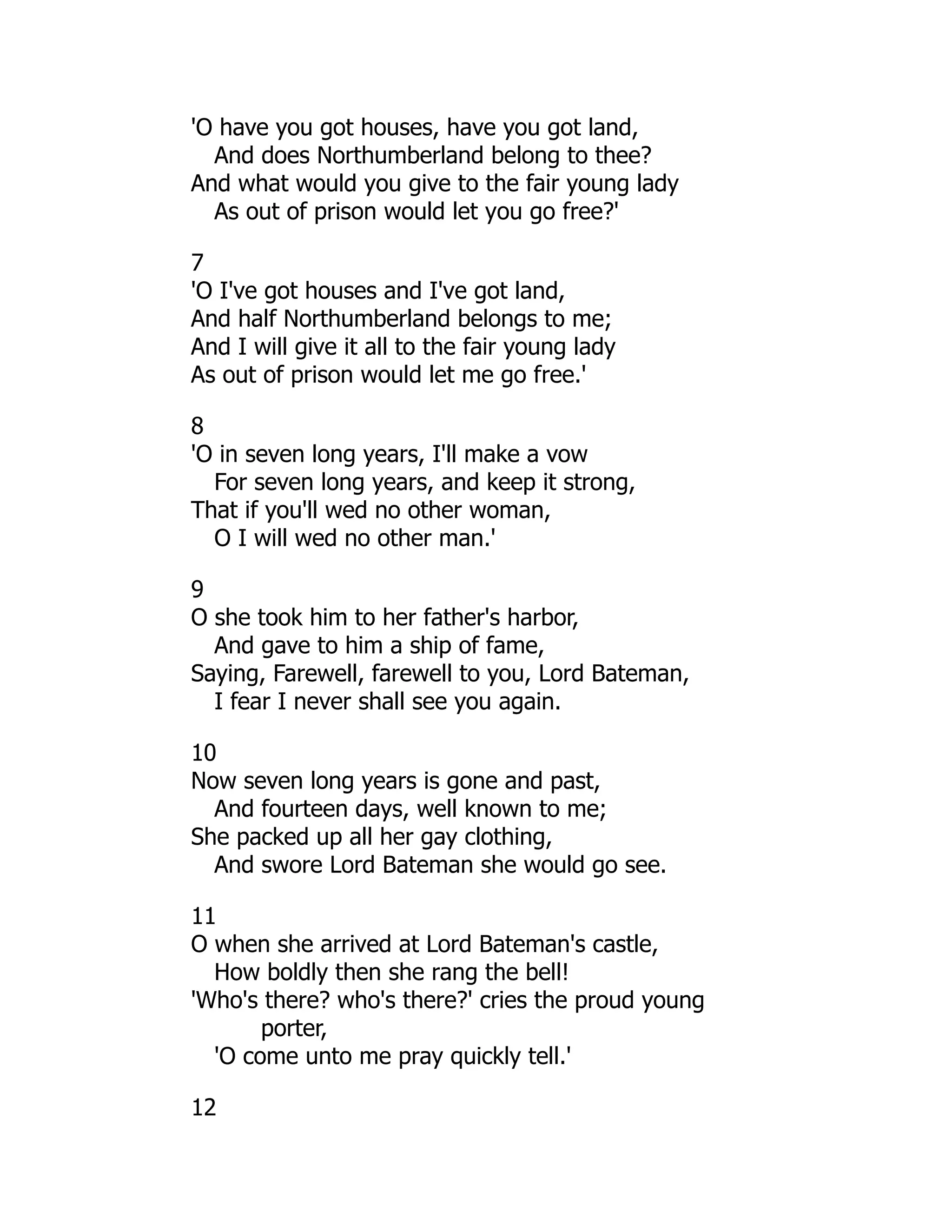 'O have you got houses, have you got land,
And does Northumberland belong to thee?
And what would you give to the fair young lady
As out of prison would let you go free?'
7
'O I've got houses and I've got land,
And half Northumberland belongs to me;
And I will give it all to the fair young lady
As out of prison would let me go free.'
8
'O in seven long years, I'll make a vow
For seven long years, and keep it strong,
That if you'll wed no other woman,
O I will wed no other man.'
9
O she took him to her father's harbor,
And gave to him a ship of fame,
Saying, Farewell, farewell to you, Lord Bateman,
I fear I never shall see you again.
10
Now seven long years is gone and past,
And fourteen days, well known to me;
She packed up all her gay clothing,
And swore Lord Bateman she would go see.
11
O when she arrived at Lord Bateman's castle,
How boldly then she rang the bell!
'Who's there? who's there?' cries the proud young
porter,
'O come unto me pray quickly tell.'
12
 