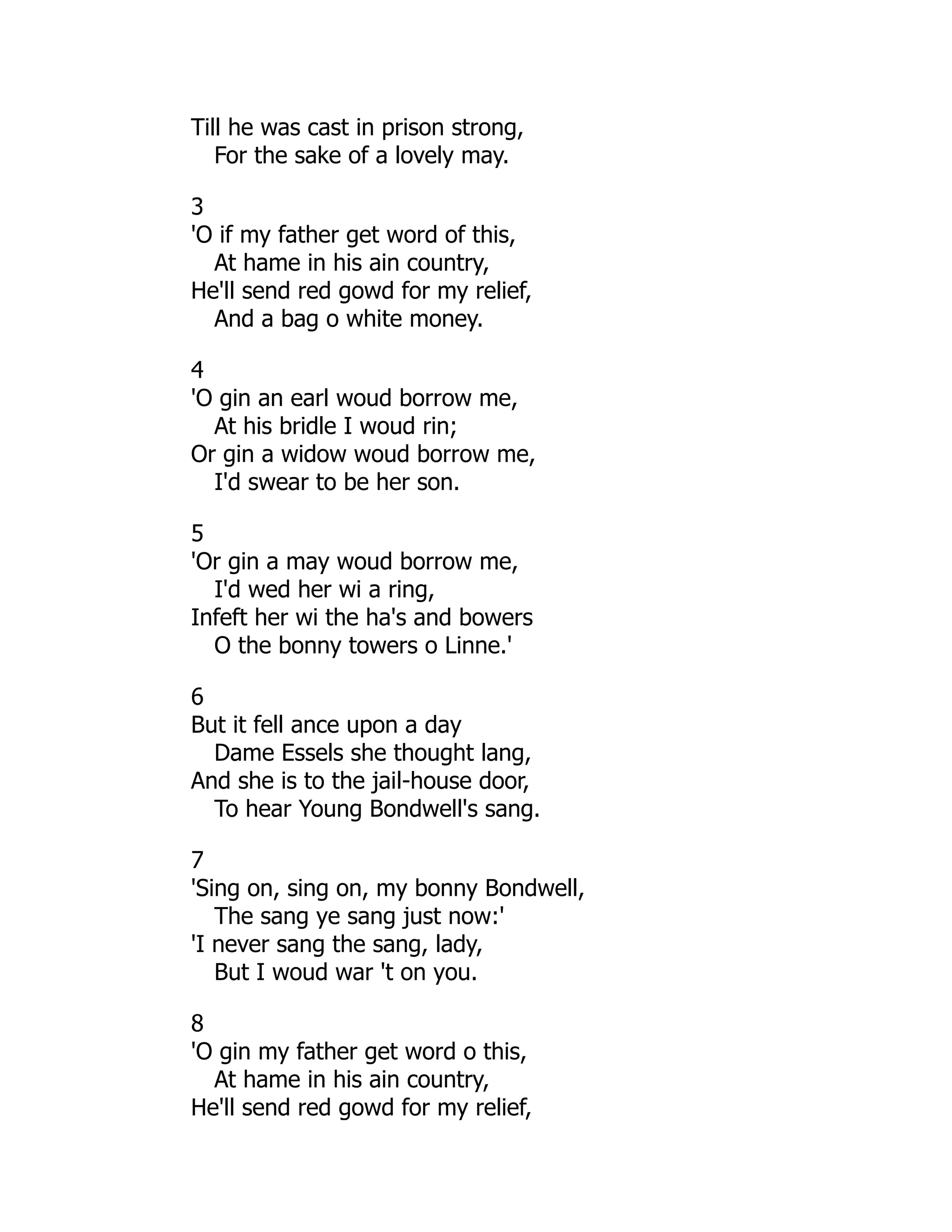 Till he was cast in prison strong,
For the sake of a lovely may.
3
'O if my father get word of this,
At hame in his ain country,
He'll send red gowd for my relief,
And a bag o white money.
4
'O gin an earl woud borrow me,
At his bridle I woud rin;
Or gin a widow woud borrow me,
I'd swear to be her son.
5
'Or gin a may woud borrow me,
I'd wed her wi a ring,
Infeft her wi the ha's and bowers
O the bonny towers o Linne.'
6
But it fell ance upon a day
Dame Essels she thought lang,
And she is to the jail-house door,
To hear Young Bondwell's sang.
7
'Sing on, sing on, my bonny Bondwell,
The sang ye sang just now:'
'I never sang the sang, lady,
But I woud war 't on you.
8
'O gin my father get word o this,
At hame in his ain country,
He'll send red gowd for my relief,
 