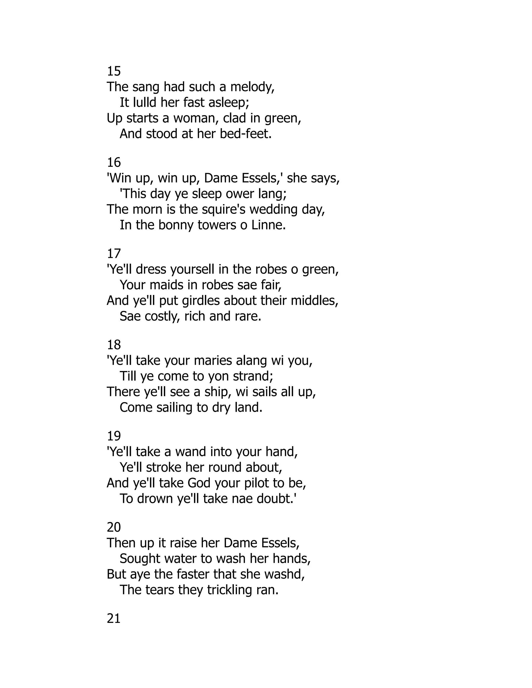 15
The sang had such a melody,
It lulld her fast asleep;
Up starts a woman, clad in green,
And stood at her bed-feet.
16
'Win up, win up, Dame Essels,' she says,
'This day ye sleep ower lang;
The morn is the squire's wedding day,
In the bonny towers o Linne.
17
'Ye'll dress yoursell in the robes o green,
Your maids in robes sae fair,
And ye'll put girdles about their middles,
Sae costly, rich and rare.
18
'Ye'll take your maries alang wi you,
Till ye come to yon strand;
There ye'll see a ship, wi sails all up,
Come sailing to dry land.
19
'Ye'll take a wand into your hand,
Ye'll stroke her round about,
And ye'll take God your pilot to be,
To drown ye'll take nae doubt.'
20
Then up it raise her Dame Essels,
Sought water to wash her hands,
But aye the faster that she washd,
The tears they trickling ran.
21
 