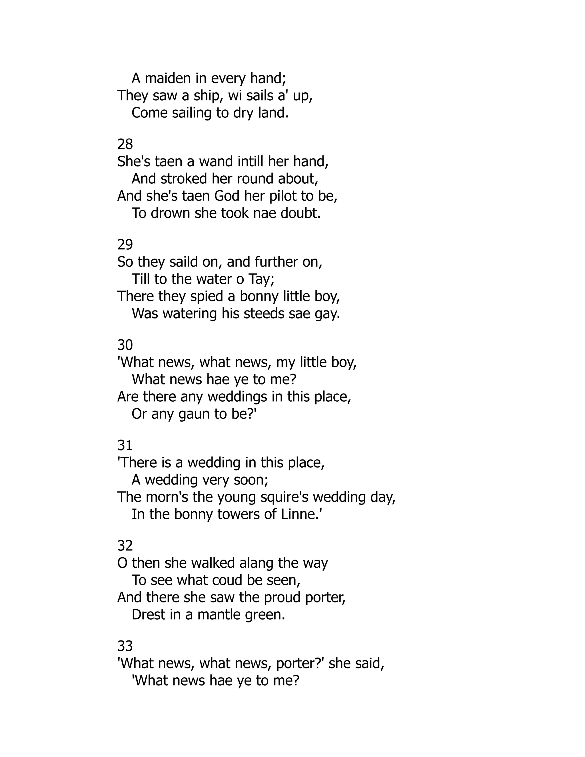 A maiden in every hand;
They saw a ship, wi sails a' up,
Come sailing to dry land.
28
She's taen a wand intill her hand,
And stroked her round about,
And she's taen God her pilot to be,
To drown she took nae doubt.
29
So they saild on, and further on,
Till to the water o Tay;
There they spied a bonny little boy,
Was watering his steeds sae gay.
30
'What news, what news, my little boy,
What news hae ye to me?
Are there any weddings in this place,
Or any gaun to be?'
31
'There is a wedding in this place,
A wedding very soon;
The morn's the young squire's wedding day,
In the bonny towers of Linne.'
32
O then she walked alang the way
To see what coud be seen,
And there she saw the proud porter,
Drest in a mantle green.
33
'What news, what news, porter?' she said,
'What news hae ye to me?
 
