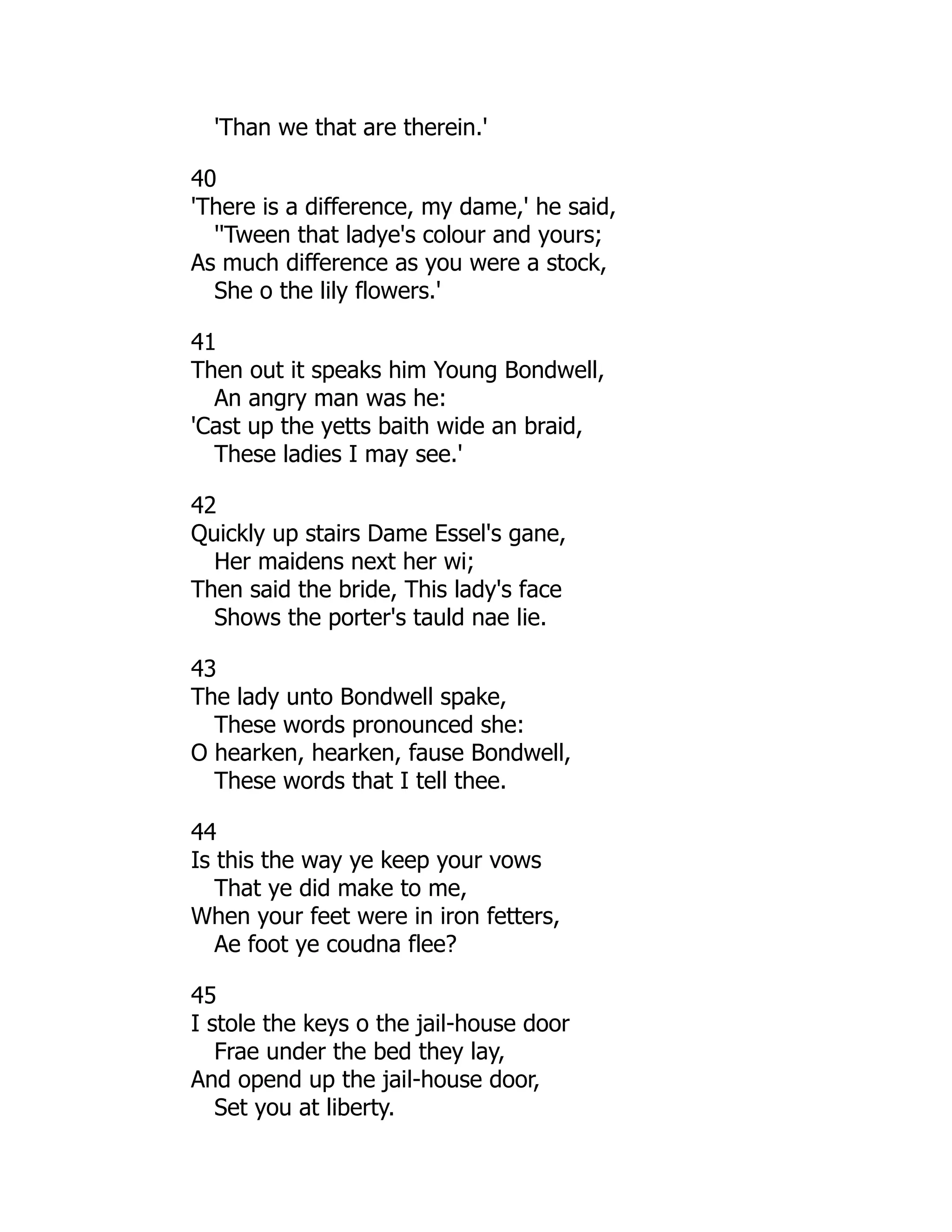 'Than we that are therein.'
40
'There is a difference, my dame,' he said,
''Tween that ladye's colour and yours;
As much difference as you were a stock,
She o the lily flowers.'
41
Then out it speaks him Young Bondwell,
An angry man was he:
'Cast up the yetts baith wide an braid,
These ladies I may see.'
42
Quickly up stairs Dame Essel's gane,
Her maidens next her wi;
Then said the bride, This lady's face
Shows the porter's tauld nae lie.
43
The lady unto Bondwell spake,
These words pronounced she:
O hearken, hearken, fause Bondwell,
These words that I tell thee.
44
Is this the way ye keep your vows
That ye did make to me,
When your feet were in iron fetters,
Ae foot ye coudna flee?
45
I stole the keys o the jail-house door
Frae under the bed they lay,
And opend up the jail-house door,
Set you at liberty.
 
