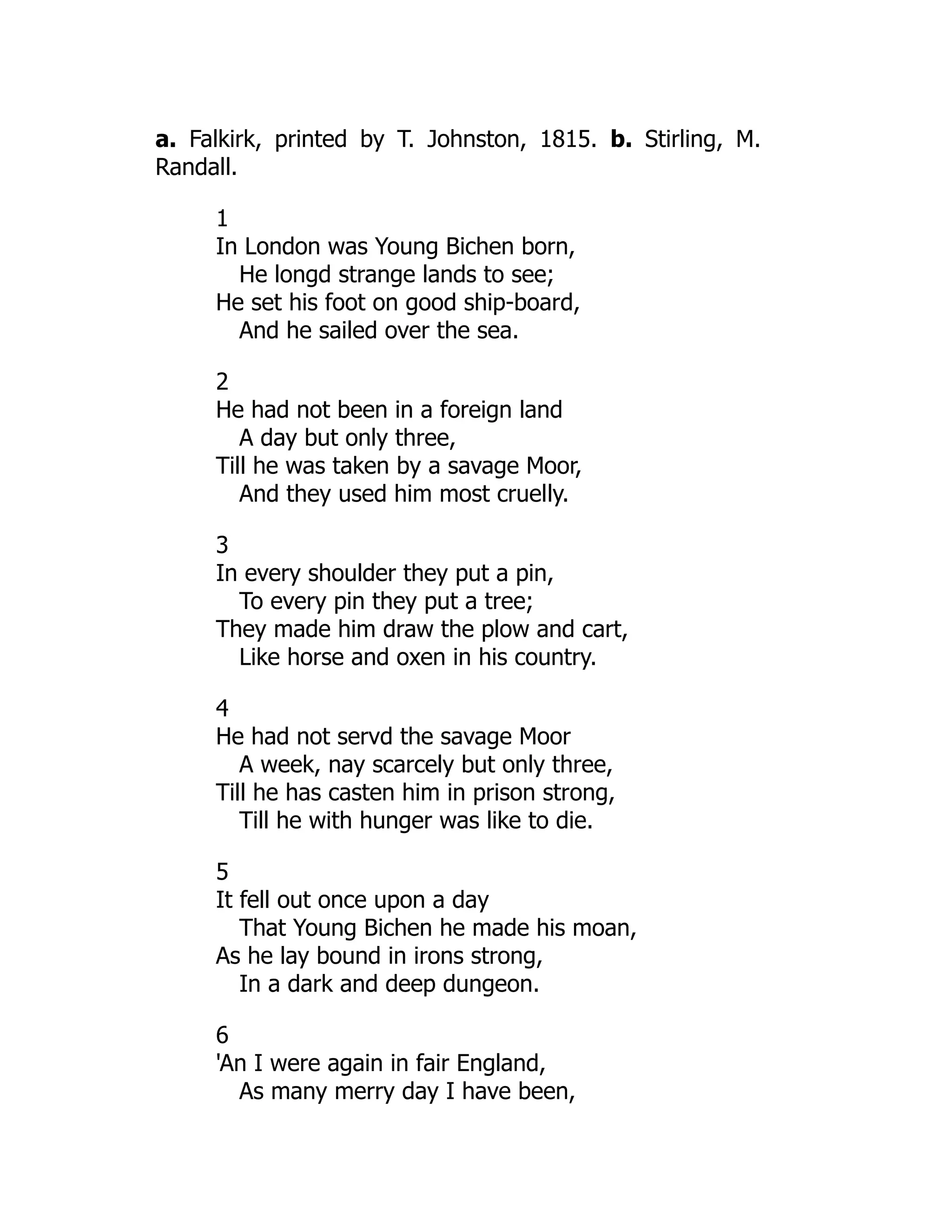 a. Falkirk, printed by T. Johnston, 1815. b. Stirling, M.
Randall.
1
In London was Young Bichen born,
He longd strange lands to see;
He set his foot on good ship-board,
And he sailed over the sea.
2
He had not been in a foreign land
A day but only three,
Till he was taken by a savage Moor,
And they used him most cruelly.
3
In every shoulder they put a pin,
To every pin they put a tree;
They made him draw the plow and cart,
Like horse and oxen in his country.
4
He had not servd the savage Moor
A week, nay scarcely but only three,
Till he has casten him in prison strong,
Till he with hunger was like to die.
5
It fell out once upon a day
That Young Bichen he made his moan,
As he lay bound in irons strong,
In a dark and deep dungeon.
6
'An I were again in fair England,
As many merry day I have been,
 