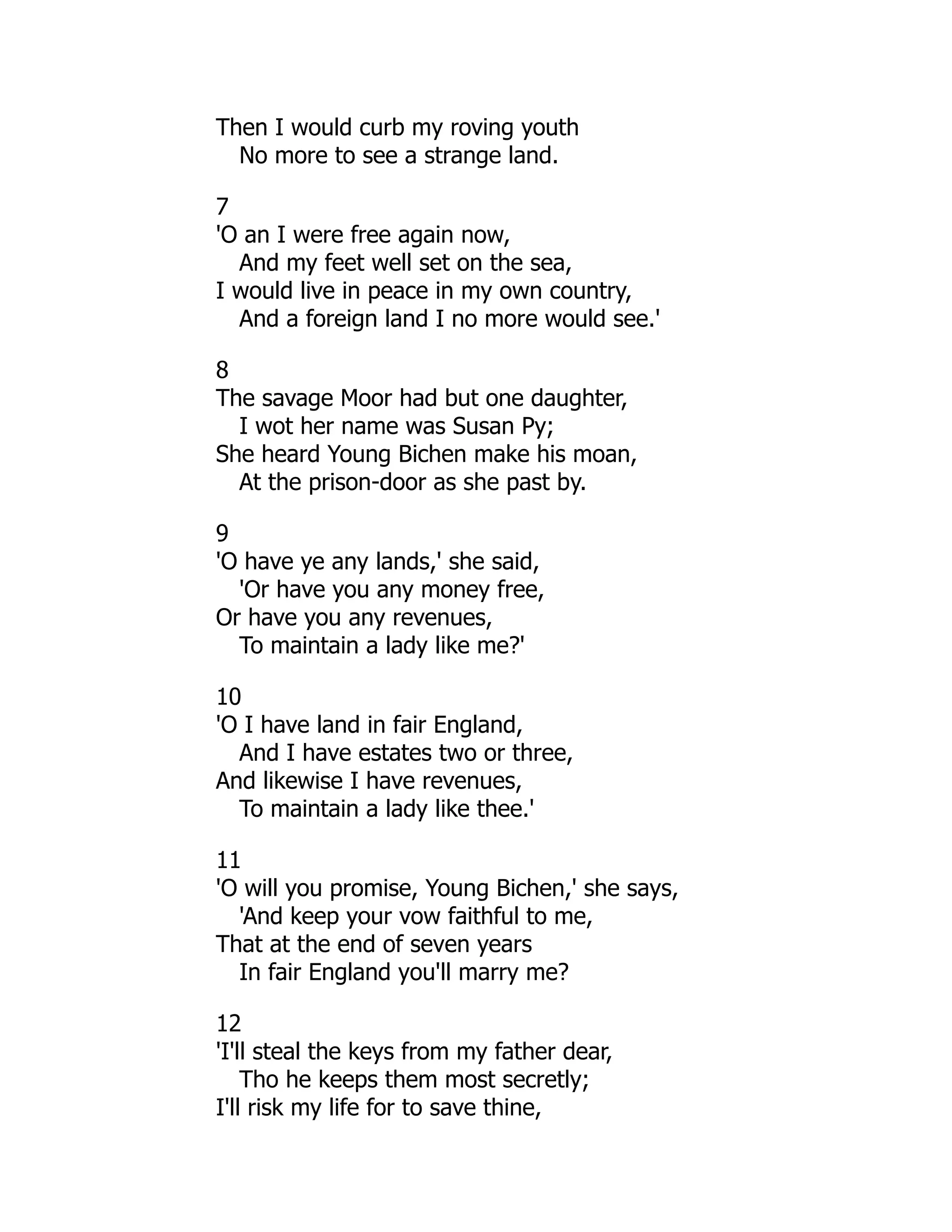 Then I would curb my roving youth
No more to see a strange land.
7
'O an I were free again now,
And my feet well set on the sea,
I would live in peace in my own country,
And a foreign land I no more would see.'
8
The savage Moor had but one daughter,
I wot her name was Susan Py;
She heard Young Bichen make his moan,
At the prison-door as she past by.
9
'O have ye any lands,' she said,
'Or have you any money free,
Or have you any revenues,
To maintain a lady like me?'
10
'O I have land in fair England,
And I have estates two or three,
And likewise I have revenues,
To maintain a lady like thee.'
11
'O will you promise, Young Bichen,' she says,
'And keep your vow faithful to me,
That at the end of seven years
In fair England you'll marry me?
12
'I'll steal the keys from my father dear,
Tho he keeps them most secretly;
I'll risk my life for to save thine,
 