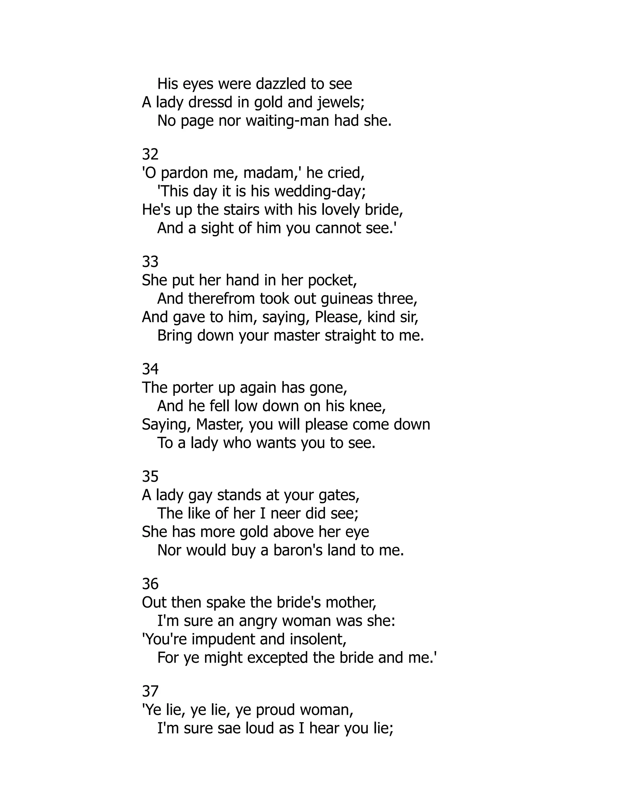 His eyes were dazzled to see
A lady dressd in gold and jewels;
No page nor waiting-man had she.
32
'O pardon me, madam,' he cried,
'This day it is his wedding-day;
He's up the stairs with his lovely bride,
And a sight of him you cannot see.'
33
She put her hand in her pocket,
And therefrom took out guineas three,
And gave to him, saying, Please, kind sir,
Bring down your master straight to me.
34
The porter up again has gone,
And he fell low down on his knee,
Saying, Master, you will please come down
To a lady who wants you to see.
35
A lady gay stands at your gates,
The like of her I neer did see;
She has more gold above her eye
Nor would buy a baron's land to me.
36
Out then spake the bride's mother,
I'm sure an angry woman was she:
'You're impudent and insolent,
For ye might excepted the bride and me.'
37
'Ye lie, ye lie, ye proud woman,
I'm sure sae loud as I hear you lie;
 
